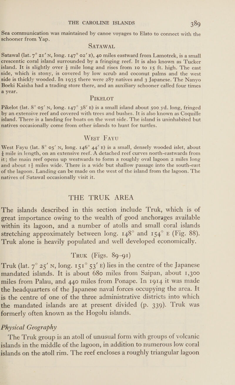 Sea communication was maintained by canoe voyages to Elato to connect with the schooner from Yap. SATAWAL Satawal (lat. 7° 21’ N, long. 147° 02’ E), 40 miles eastward from Lamotrek, is a small crescentic coral island surrounded by a fringing reef. It is also known as Tucker island. It is slightly over $ mile long and rises from 10 to 15 ft. high. The east side, which is stony, is covered by low scrub and coconut palms and the west side is thickly wooded. In 1935 there were 287 natives and 3 Japanese. The Nanyo Boeki Kaisha had a trading store there, and an auxiliary schooner called four times a year. PIKELOT Pikelot (lat. 8° 05’ N,- long. 147° 38’ E) is a small island about 500 yd. long, fringed by an extensive reef and covered with trees and bushes. It is also known as Coquille island. There is a landing for boats on the west side. The island is uninhabited but natives occasionally come from other islands to hunt for turtles. West Fayu West Fayu (lat. 8° 05’ N, long. 146° 44’ E) is a small, densely wooded islet, about $ mile in length, on an extensive reef. A detached reef curves north-eastwards from it; the main reef opens up westwards to form a roughly oval lagoon 2 miles long and about 14 miles wide. There is a wide but shallow passage into the south-east of the lagoon. Landing can be made on the west of the island from the lagoon. 'The natives of Satawal occasionally visit it. THE TRUK AREA The islands described in this section include ‘Truk, which is of great importance owing to the wealth of good anchorages available within its lagoon, and a number of atolls and small coral islands stretching approximately between long. 148° and 154° E (Fig. 88). Truk alone is heavily populated and well developed economically. TRUK (Figs. 89-91) Truk (lat. 7° 25’ N, long. 151° 53’ £) lies in the centre of the Japanese mandated islands. It is about 680 miles from Saipan, about 1,300 miles from Palau, and 440 miles from Ponape. In 1914 it was made the headquarters of the Japanese naval forces occupying the area. It is the centre of one of the three administrative districts into which the mandated islands are at present divided (p. 339). Truk was formerly often known as the Hogolu islands. Physical Geography The Truk group is an atoll of unusual form with groups of volcanic islands in the middle of the lagoon, in addition to numerous low coral islands on the atoll rim. The reef encloses a roughly triangular lagoon