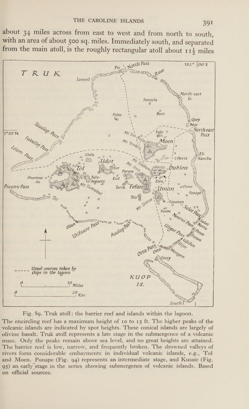 about 34 miles across from east to west and from north to south, with an area of about 500 sq. miles. Immediately south, and separated from the main atoll, is the roughly rectangular atoll about 114 miles    rae orth Pass 152° [00'E = Pt nh keen at 4 sens MSAD S91 o R U kK cal aA Ts Lamoil ¥3 wes Map Ys ‘ es &amp; . \ “fz. North-east i) be \ Fanuela a Ts. ae \ te LIK \ 8 com co \ 2 % wr Falas Vas Buet os ae a s ey pe as) - ug B gy \ a i “exe v \ ae eNoitive 79508 i BS ONS Aas: Pp iy 3 5 eae ‘ ws tr poe 2. A ity, wore _floen| % “ey oe ee an vs eae = , ae ‘ 4p, et Poa Ulalu i, ea 4 i? &amp; Eli ‘ ep ext - i page | A = vee | @Herit &lt;¥ Kamibu peer HIS Ze aie &amp; Py sUdot yy Aap &gt; Se) eu att, Y ie 4 £ a ‘ 5: acl i fase ree aes Onamue 5*&gt; as Lye Piaanu Pass a ep Usual courses taken b : am ye ships in the lagoon a eas KUOP ae i “ey | Wie S931) 2a Fins? pre IS. Mh, Gg | 0 20 Fig. 89. Truk atoll: the barrier reef and islands within the lagoon. The encircling reef has a maximum height of 10 to 15 ft. The higher peaks of the volcanic islands are indicated by spot heights. These conical islands are largely of olivine basalt. Truk atoll represents a late stage in the submergence of a volcanic mass. Only the peaks remain above sea level, and no great heights are attained. The barrier reef is low, narrow, and frequently broken. The drowned valleys of rivers form considerable embayments in individual volcanic islands, e.g., Tol and Moen. Ponape (Fig. 94) represents an intermediate stage, and Kusaie (Fig. 95) an early stage in the series showing submergence of volcanic islands. Based on official sources.