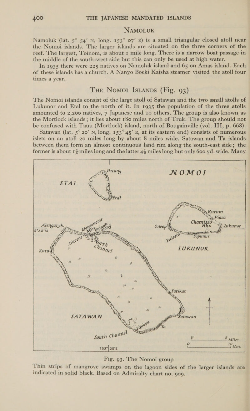 NAMOLUK Namoluk (lat. 5° 54’ N, long. 153° 07’ E) is a small triangular closed atoll near the Nomoi islands. The larger islands are situated on the three corners of the reef. The largest, Toinom, is about 1 mile long. 'There is a narrow boat passage in the middle of the south-west side but this can only be used at high water. In 1935 there were 225 natives on Namoluk island and 65 on Amas island. Each of these islands has a church. A Nanyo Boeki Kaisha steamer visited the atoll four times a year. THE Nomot Isianps (Fig. 93) The Nomoi islands consist of the large atoll of Satawan and the two small atolls of Lukunor and Etal to the north of it. In 1935 the population of the three atolls amounted to 2,200 natives, 7 Japanese and 10 others. The group is also known as the Mortlock islands; it lies about 180 miles north of Truk. The group should not be confused with Tauu (Mortlock) island, north of Bougainville (vol. III, p. 668). Satawan (lat. 5° 20’ N, long. 153° 45’ E, at its eastern end) consists of numerous islets on an atoll 20 miles long by about 8 miles wide. Satawan and Ta islands between them form an almost continuous land rim along the south-east side; the former is about 1} miles long and the latter 44 miles long but only 600 yd. wide. Many Alengaryk ., a « LG 5°30N Gre, a asaig qe A ; Qe eR, ra co ~ PRs * 0 2, a i. Catt  Fig. 93. The Nomoi group ‘Thin strips of mangrove swamps on the lagoon sides of the larger islands are indicated in solid black. Based on Admiralty chart no. 909.