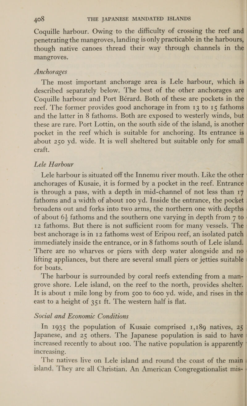 Coquille harbour. Owing to the difficulty of crossing the reef and penetrating the mangroves, landing is only practicable in the harbours, though native canoes thread their way through channels in the mangroves. Anchorages The most important anchorage area is Lele harbour, which is described separately below. ‘The best of the other anchorages are Coquille harbour and Port Bérard. Both of these are pockets in the reef. The former provides good anchorage in from 13 to 15 fathoms and the latter in 8 fathoms. Both are exposed to westerly winds, but. these are rare. Port Lottin, on the south side of the island, is another » pocket in the reef which is suitable for anchoring. Its entrance is about 250 yd. wide. It is well sheltered but suitable only for small erait. Lele Harbour Lele harbour is situated off the Innemu river mouth. Like the other » anchorages of Kusaie, it is formed by a pocket in the reef. Entrance is through a pass, with a depth in mid-channel of not less than 17 fathoms and a width of about 100 yd. Inside the entrance, the pocket | broadens out and forks into two arms, the northern one with depths | of about 64 fathoms and the southern one varying in depth from 7 to | 12 fathoms. But there is not sufficient room for many vessels. The : best anchorage is in 12 fathoms west of Eripou reef, an isolated patch immediately inside the entrance, or in 8 fathoms south of Lele island. There are no wharves or piers with deep water alongside and no | lifting appliances, but there are several small piers or jetties suitable : for boats. The harbour is surrounded by coral reefs extending from a man- | grove shore. Lele island, on the reef to the north, provides shelter. | It is about 1 mile long by from 500 to 600 yd. wide, and rises in the : east to a height of 351 ft. The western half is flat. Social and Economic Conditions ) Japanese, and 25 others. The Japanese population is said to have : increasing.