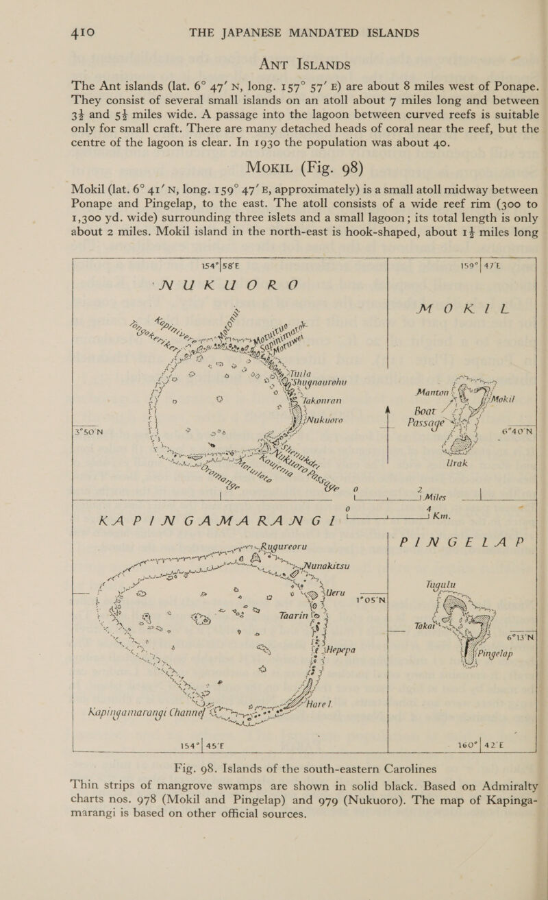 ANT ISLANDS The Ant islands (lat. 6° 47’ N, long. 157° 57’ E) are about 8 miles west of Ponape. They consist of several small islands on an atoll about 7 miles long and between 3% and 54 miles wide. A passage into the lagoon between curved reefs is suitable only for small craft. There are many detached heads of coral near the reef, but the centre of the lagoon is clear. In 1930 the population was about 40. MOoKkKIL (Fig. 98) Mokil (lat. 6° 41’ N, long. 159° 47’ E, approximately) is a small atoll midway between Ponape and Pingelap, to the east. The atoll consists of a wide reef rim (300 to 1,300 yd. wide) surrounding three islets and a small lagoon; its total length is only about 2 miles. Mokil island in the north-east is hook-shaped, about 14 miles long 154°|58E ON WDK AE ORO    “” oe “lp: &amp; Ory: eo spe Semen ot oe € 2 ete! gy a on Dae Wb oF oc ree ae STuila u L VO ae 3 a yShugnaurohu ye “owe  &gt; ea Jakonran } }Nukuoro is ool Cie i) iS BS A&gt;) 3 ln Ean ane aay NS “ep A Pee PEN dale Me hay ies   ape ayer A we yr - ae ys Mae tetighe gh Mint. 2! ae B S A = : “&gt; Ueru  4 ae Yoo wy Ta é aaTvTinie om 8 fs Qo % 78 ha fe ess , ie 4 Nee ie 3 4g 2 ai te A A ; 4 AA} ov, a Abe  154°| 45’E Fig. 98. Islands of the south-eastern Carolines  Thin strips of mangrove swamps are shown in solid black. Based on Admiralty charts nos. 978 (Mokil and Pingelap) and 979 (Nukuoro). The map of Kapinga- marangi is based on other official sources.