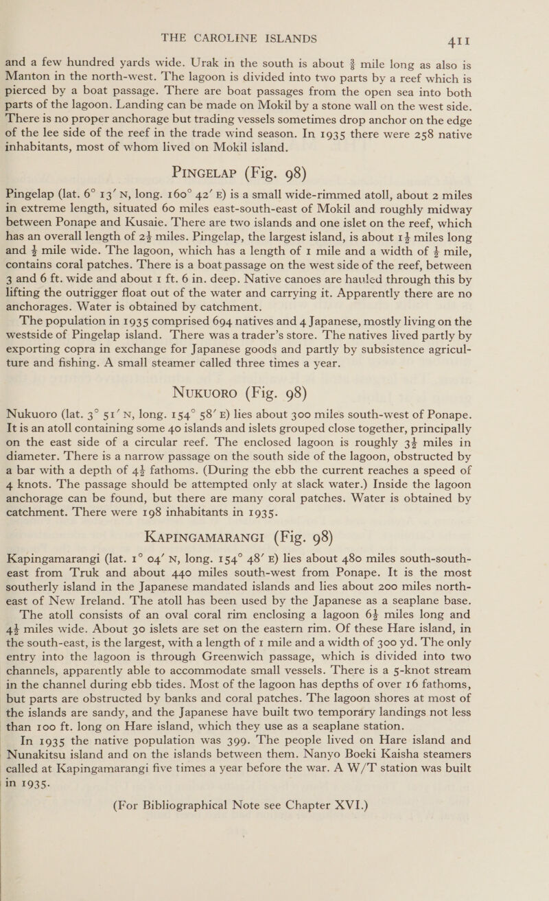 and a few hundred yards wide. Urak in the south is about % mile long as also is Manton in the north-west. The lagoon is divided into two parts by a reef which is pierced by a boat passage. There are boat passages from the open sea into both parts of the lagoon. Landing can be made on Mokil by a stone wall on the west side. There is no proper anchorage but trading vessels sometimes drop anchor on the edge of the lee side of the reef in the trade wind season. In 1935 there were 258 native inhabitants, most of whom lived on Mokil island. PINGELAP (Fig. 98) Pingelap (lat. 6° 13’ N, long. 160° 42’ E) is a small wide-rimmed atoll, about 2 miles in extreme length, situated 60 miles east-south-east of Mokil and roughly midway between Ponape and Kusaie. There are two islands and one islet on the reef, which has an overall length of 24 miles. Pingelap, the largest island, is about 1} miles long and } mile wide. The lagoon, which has a length of 1 mile and a width of } mile, contains coral patches. There is a boat passage on the west side of the reef, between 3 and 6 ft. wide and about 1 ft. 6 in. deep. Native canoes are hauled through this by lifting the outrigger float out of the water and carrying it. Apparently there are no anchorages. Water is obtained by catchment. The population in 1935 comprised 694 natives and 4 Japanese, mostly living on the westside of Pingelap island. There was a trader’s store. The natives lived partly by exporting copra in exchange for Japanese goods and partly by subsistence agricul- ture and fishing. A small steamer called three times a year. Nuxkuoro (Fig. 98) Nukuoro (lat. 3° 51’ N, long. 154° 58’ E) lies about 300 miles south-west of Ponape. It is an atoll containing some 40 islands and islets grouped close together, principally on the east side of a circular reef. The enclosed lagoon is roughly 34 miles in diameter. There is a narrow passage on the south side of the lagoon, obstructed by a bar with a depth of 44 fathoms. (During the ebb the current reaches a speed of 4 knots. The passage should be attempted only at slack water.) Inside the lagoon anchorage can be found, but there are many coral patches. Water is obtained by catchment. There were 198 inhabitants in 1935. KAPINGAMARANGI (Fig. 98) Kapingamarangi (lat. 1° 04’ N, long. 154° 48’ E) lies about 480 miles south-south- east from Truk and about 440 miles south-west from Ponape. It is the most southerly island in the Japanese mandated islands and lies about 200 miles north- east of New Ireland. The atoll has been used by the Japanese as a seaplane base. The atoll consists of an oval coral rim enclosing a lagoon 64 miles long and 44 miles wide. About 30 islets are set on the eastern rim. Of these Hare island, in the south-east, is the largest, with a length of 1 mile and a width of 300 yd. The only entry into the lagoon is through Greenwich passage, which is divided into two channels, apparently able to accommodate small vessels. There is a 5-knot stream in the channel during ebb tides. Most of the lagoon has depths of over 16 fathoms, but parts are obstructed by banks and coral patches. The lagoon shores at most of the islands are sandy, and the Japanese have built two temporary landings not less than 100 ft. long on Hare island, which they use as a seaplane station. In 1935 the native population was 399. The people lived on Hare island and ~Nunakitsu island and on the islands between them. Nanyo Boeki Kaisha steamers called at Kapingamarangi five times a year before the war. A W/T station was built In 1935. | (For Bibliographical Note see Chapter XVI.) 
