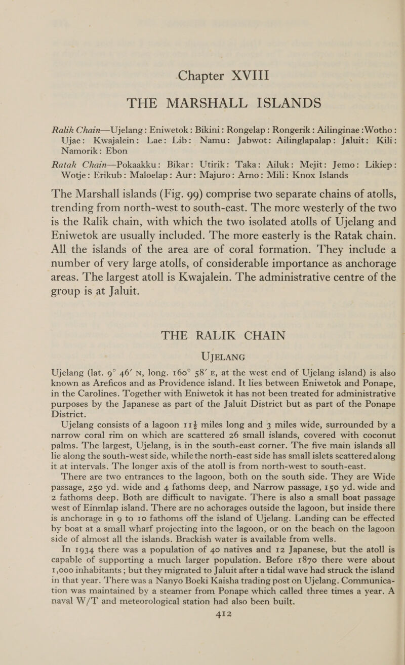 Chapter XVIII THE MARSHALL ISLANDS Ralik Chain—Ujelang : Eniwetok : Bikini: Rongelap : Rongerik : Ailinginae :Wotho: Ujae: Kwajalein: Lae: Lib: Namu: Jabwot: Ailinglapalap: Jaluit: Kili: Namorik: Ebon Ratak Chain—Pokaakku: Bikar: Utirik: Taka: Ailuk: Mejit: Jemo: Likiep: Wotje: Erikub: Maloelap: Aur: Majuro: Arno: Mili: Knox Islands The Marshall islands (Fig. 99) comprise two separate chains of atolls, trending from north-west to south-east. The more westerly of the two is the Ralik chain, with which the two isolated atolls of Ujelang and Eniwetok are usually included. The more easterly is the Ratak chain. All the islands of the area are of coral formation. They include a number of very large atolls, of considerable importance as anchorage areas. ‘The largest atoll is Kwajalein. The administrative centre of the group is at Jaluit. THE RALIK CHAIN UJELANG Ujelang (lat. 9° 46’ N, long. 160° 58’ E, at the west end of Ujelang island) is also known as Areficos and as Providence island. It lies between Eniwetok and Ponape, in the Carolines. Together with Eniwetok it has not been treated for administrative purposes by the Japanese as part of the Jaluit District but as part of the Ponape District. Ujelang consists of a lagoon 114 miles long and 3 miles wide, surrounded by a narrow coral rim on which are scattered 26 small islands, covered with coconut palms. The largest, Ujelang, is in the south-east corner. The five main islands all lie along the south-west side, while the north-east side has small islets scattered along it at intervals. The longer axis of the atoll is from north-west to south-east. There are two entrances to the lagoon, both on the south side. They are Wide passage, 250 yd. wide and 4 fathoms deep, and Narrow passage, 150 yd. wide and 2 fathoms deep. Both are difficult to navigate. There is also a small boat passage west of Einmlap island. There are no achorages outside the lagoon, but inside there is anchorage in 9 to 10 fathoms off the island of Ujelang. Landing can be effected by boat at a small wharf projecting into the lagoon, or on the beach on the lagoon side of almost all the islands. Brackish water is available from wells. In 1934 there was a population of 40 natives and 12 Japanese, but the atoll is capable of supporting a much larger population. Before 1870 there were about 1,000 inhabitants ; but they migrated to Jaluit after a tidal wave had struck the island in that year. There was a Nanyo Boeki Kaisha trading post on Ujelang. Communica- tion was maintained by a steamer from Ponape which called three times a year. A naval W/T and meteorological station had also been built.