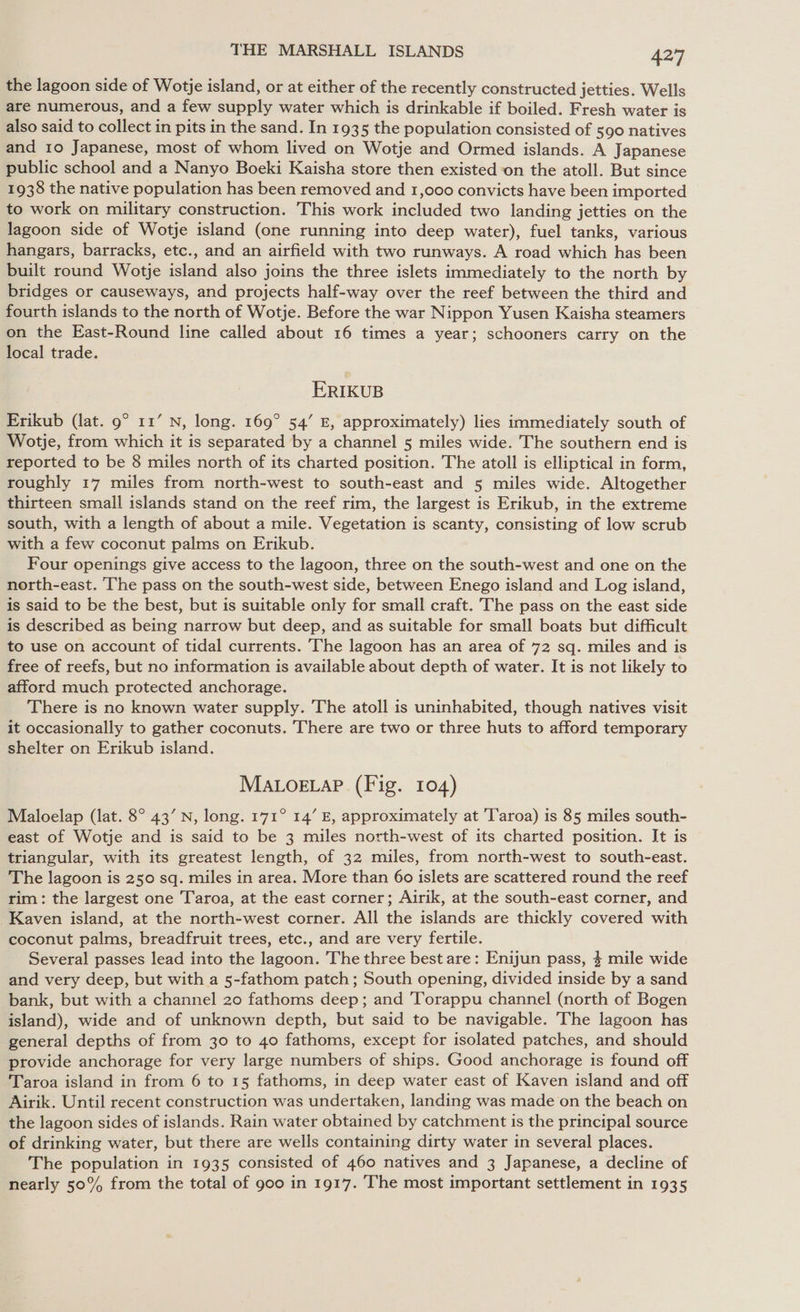 the lagoon side of Wotje island, or at either of the recently constructed jetties. Wells are numerous, and a few supply water which is drinkable if boiled. Fresh water is also said to collect in pits in the sand. In 1935 the population consisted of 590 natives and 10 Japanese, most of whom lived on Wotje and Ormed islands. A Japanese public school and a Nanyo Boeki Kaisha store then existed ‘on the atoll. But since 1938 the native population has been removed and 1,000 convicts have been imported to work on military construction. This work included two landing jetties on the lagoon side of Wotje island (one running into deep water), fuel tanks, various hangars, barracks, etc., and an airfield with two runways. A road which has been built round Wotje island also joins the three islets immediately to the north by bridges or causeways, and projects half-way over the reef between the third and fourth islands to the north of Wotje. Before the war Nippon Yusen Kaisha steamers on the East-Round line called about 16 times a year; schooners carry on the local trade. ERIKUB Erikub (lat. 9° 11’ N, long. 169° 54’ E, approximately) lies immediately south of Wotje, from which it is separated by a channel 5 miles wide. The southern end is reported to be 8 miles north of its charted position. The atoll is elliptical in form, roughly 17 miles from north-west to south-east and 5 miles wide. Altogether thirteen small islands stand on the reef rim, the largest is Erikub, in the extreme south, with a length of about a mile. Vegetation is scanty, consisting of low scrub with a few coconut palms on Erikub. Four openings give access to the lagoon, three on the south-west and one on the north-east. The pass on the south-west side, between Enego island and Log island, is said to be the best, but is suitable only for small craft. The pass on the east side is described as being narrow but deep, and as suitable for small boats but difficult to use on account of tidal currents. The lagoon has an area of 72 sq. miles and is free of reefs, but no information is available about depth of water. It is not likely to afford much protected anchorage. There is no known water supply. The atoll is uninhabited, though natives visit it occasionally to gather coconuts. There are two or three huts to afford temporary shelter on Erikub island. MALOoELAP (Fig. 104) Maloelap (lat. 8° 43’ N, long. 171° 14’ E, approximately at 'Taroa) is 85 miles south- east of Wotje and is said to be 3 miles north-west of its charted position. Jt is triangular, with its greatest length, of 32 miles, from north-west to south-east. The lagoon is 250 sq. miles in area. More than 60 islets are scattered round the reef rim: the largest one Taroa, at the east corner; Airik, at the south-east corner, and Kaven island, at the north-west corner. All the islands are thickly covered with coconut palms, breadfruit trees, etc., and are very fertile. Several passes lead into the lagoon. The three best are: Enijun pass, $ mile wide and very deep, but with a 5-fathom patch ; South opening, divided inside by a sand bank, but with a channel 20 fathoms deep; and Torappu channel (north of Bogen island), wide and of unknown depth, but said to be navigable. The lagoon has general depths of from 30 to 40 fathoms, except for isolated patches, and should provide anchorage for very large numbers of ships. Good anchorage is found off Taroa island in from 6 to 15 fathoms, in deep water east of Kaven island and off Airik. Until recent construction was undertaken, landing was made on the beach on the lagoon sides of islands. Rain water obtained by catchment is the principal source of drinking water, but there are wells containing dirty water in several places. The population in 1935 consisted of 460 natives and 3 Japanese, a decline of nearly 50% from the total of goo in 1917. The most important settlement in 1935