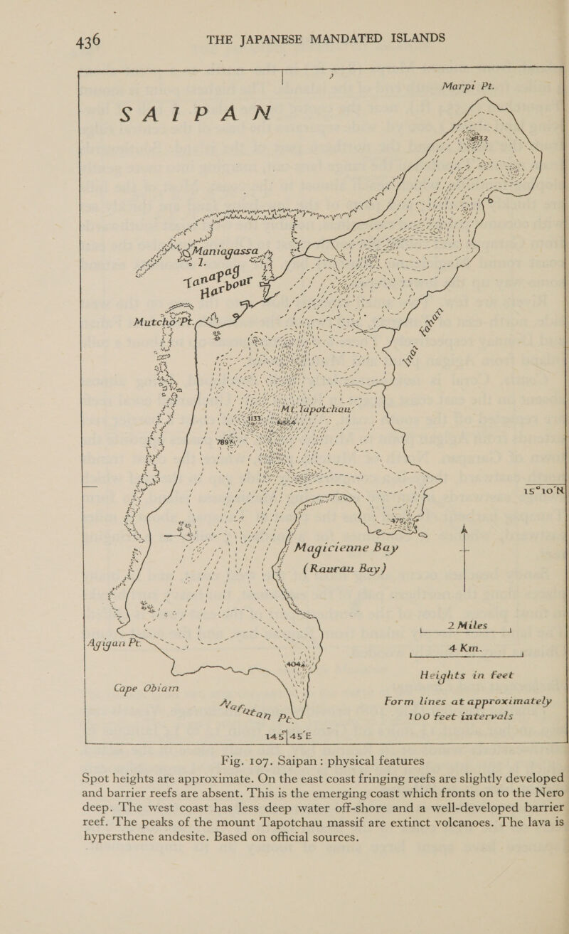  Marpi Pt.      A q &lt; ys 5 AA f757 7 1S \ / S sic UP EW cage mtn eK eh ny, Me 4 “ / ‘ / Vy aytt LA \ Gy ‘ ‘ wake oD 1 4 = PI Ne mg ’ = x, g 4 5 2, | Mt Tapotchan, ‘ 1 1 Via ) (in a7s LOG KZ 1 PAL a &gt; t Wf pence nge ply Up t ta t fees; (OL MII / mn ucts 7 y 7 I ES } \ ) Sos Migyag fy Mn he ES NS Olga ed, 7 » ¢ a NNSA ALGAE Lt ye i ‘ gels a) ULSAN Gre Us 7 / t £ / oy SSeS Wi 4G Fils ‘ jaws y 7 A Ly / 78981! 7&gt;. SN hae i ns is 275 = “ os : \ See DNs) wily 6 J Ye 7 Cpe ‘ aes Ze TN aU ae ok iy ‘ ECS OE rset ‘  \ ‘ F VANS Cre yt Nes WGA Pe Sopa ene \ Ae AS fi MUS } . Yl 14&gt; SNS NS 4 Vy heNe ss 3 4 . / Wig ee / cy ROR digi etoee Meare mig 1 7 Q / tty aac, ‘ Noah Ve &gt; ‘ ee t ee tied ow &gt; \ ae cue \ » ~ 7 ae Z , 0% =e Ss ab ; 7 ‘ x ‘ Wie ve i ‘i RuS= =i at = aa ern tS x ees , NA ss ¢   a 7 Bg i UNA ‘ ji ’ . m biG? olay ke RO dana Magicienne Bay z oe jae: Raj, tot iy i ~ SS J OM / ! ee 1 H &gt; 6 ff 1Sis @&amp; (Rawran Bay) / like } ‘ \ 4      = &gt; rn pe 7 i N ‘ &lt; (7 ‘ th fe PA oe IN \ 4 12 / / ee SS &lt;a We, 7 1 Se ie ‘ € 1 SK 2 Miles ~ \ 1 a ee ek 1 as N f ere SNS Se Sy ~ = . Soe Agigan Pt Se wee &lt;a d ‘ Be ieeritarsct 4 Kim. Velie ac 1 \ i) 4045), / Nar tase wil Ni Heights in feet Cape Obiam Se Nez, 4 Form lines at approximately *fan py 100 feet intervals  Fig. 107. Saipan: physical features Spot heights are approximate. On the east coast fringing reefs are slightly developed and barrier reefs are absent. This is the emerging coast which fronts on to the Nero deep. The west coast has less deep water off-shore and a well-developed barrier reef. The peaks of the mount T'apotchau massif are extinct volcanoes. The lava is hypersthene andesite. Based on official sources.