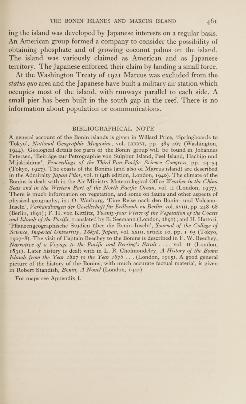 ing the island was developed by Japanese interests on a regular basis. An American group formed a company to consider the possibility of obtaining phosphate and of growing coconut palms on the island. The island was variously claimed as American and as Japanese territory. The Japanese enforced their claim by landing a small force. At the Washington ‘Treaty of 1921 Marcus was excluded from the status quo area and the Japanese have built a military air station which occupies most of the island, with runways parallel to each side. A small pier has been built in the south gap in the reef. There is no information about population or communications. BIBLIOGRAPHICAL NOTE A general account of the Bonin islands is given in Willard Price, ‘Springboards to Tokyo’, National Geographic Magazine, vol. LXxxvI, pp. 385-467 (Washington, 1944). Geological details for parts of the Bonin group will be found in Johannes Petersen, ‘Beitrage zur Petrographie von Sulphur Island, Peel Island, Hachijo und Mijakishima’, Proceedings of the Third Pan-Pactfic Science Congress, pp. 24-54 (Tokyo, 1927). The coasts of the Bonins (and also of Marcus island) are described in the Admiralty Japan Pilot, vol. 11 (4th edition, London, 1940). The climate of the Bonins is dealt with in the Air Ministry Meteorological Office Weather in the China Seas and in the Western Part of the North Pacific Ocean, vol. 1 (London, 1937). There is much information on vegetation, and some on fauna and other aspects of physical geography, in: O. Warburg, ‘Eine Reise nach den Bonin- und Volcano- Inseln’, Verhandlungen der Gesellschaft fiir Erdkunde zu Berlin, vol. xvii, pp. 248-68 (Berlin, 1891); F. H. von Kittlitz, Twenty-four Views of the Vegetation of the Coasts and Islands of the Pacific, translated by B. Seemann (London, 1891); and H. Hattori, ‘Pflanzengeographische Studien tiber die Bonin-Inseln’, Fournal of the College of Science, Imperial University, Tékyé, Japan, vol. xxu, article 10, pp. 1-65 (Tokyo, 1907-8). The visit of Captain Beechey to the Bonins is described in F. W. Beechey, Narrative of a Voyage to the Pacific and Beering’s Strait ..., vol. 11 (London, 1831). Later history is dealt with in L. B. Cholmondeley, A History of the Bonin Islands from the Year 1827 to the Year 1876 ... (London, 1915). A good general picture of the history of the Bonins, with much accurate factual material, is given in Robert Standish, Bonin, A Novel (London, 1944). For maps see Appendix I.