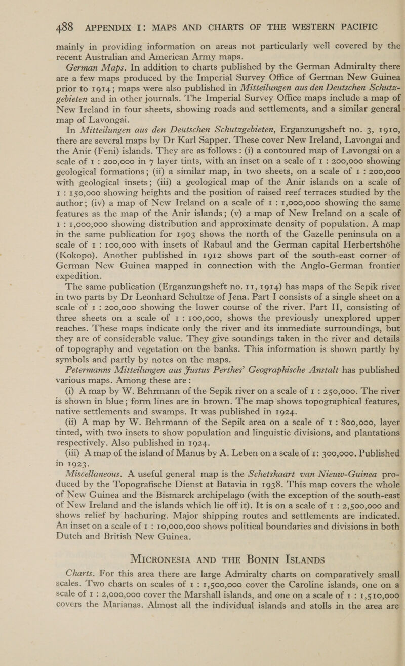 mainly in providing information on areas not particularly well covered by the recent Australian and American Army maps. German Maps. In addition to charts published by the German Admiralty there are a few maps produced by the Imperial Survey Office of German New Guinea prior to 19143 maps were also published in Mitteilungen aus den Deutschen Schutz- gebieten and in other journals. The Imperial Survey Office maps include a map of New Ireland in four sheets, showing roads and settlements, and a similar general - map of Lavongai. In Mitteilungen aus den Deutschen Schutzgebteten, Erganzungsheft no. 3, 1910, there are several maps by Dr Karl Sapper. These cover New Ireland, Lavongai and the Anir (Feni) islands. They are as follows: (i) a contoured map of Lavongai on a scale of 1 : 200,000 in 7 layer tints, with an inset on a scale of 1 : 200,000 showing geological formations; (ii) a similar map, in two sheets, on a scale of 1 : 200,000 with geological insets; (iii) a geological map of the Anir islands on a scale of I : 150,000 showing heights and the position of raised reef terraces studied by the author; (iv) a map of New Ireland on a scale of 1 : 1,000,000 showing the same. features as the map of the Anir islands; (v) a map of New Ireland on a scale of I : 1,000,000 showing distribution and approximate density of population. A map in the same publication for 1903 shows the north of the Gazelle peninsula on a scale of 1: 100,000 with insets of Rabaul and the German capital Herbertshéhe (Kokopo). Another published in 1912 shows part of the south-east corner of German New Guinea mapped in connection with the Anglo-German frontier expedition. The same publication (Erganzungsheft no. 11, 1914) has maps of the Sepik river in two parts by Dr Leonhard Schultze of Jena. Part I consists of a single sheet on a scale of 1 : 200,000 showing the lower course of the river. Part II, consisting of three sheets on a scale of 1: 100,000, shows the previously unexplored upper reaches. These maps indicate only the river and its immediate surroundings, but they are of considerable value. They give soundings taken in the river and details of topography and vegetation on the banks. This information is shown partly by symbols and partly by notes on the maps. Petermanns Mitteilungen aus Justus Perthes’ Geographische Anstalt has published various maps. Among these are: (i) A map by W. Behrmann of the Sepik river on a scale of 1 : 250,000. The river is shown in blue; form lines are in brown. The map shows topographical features, native settlements and swamps. It was published in 1924. (ii) A map by W. Behrmann of the Sepik area on a scale of 1 : 800,000, layer tinted, with two insets to show population and linguistic divisions, and plantations respectively. Also published in 1924. (iii) A map of the island of Manus by A. Leben on a scale of 1: 300,000. Published in 1923. Miscellaneous. A useful general map is the Schetskaart van Nieuw-Guinea pro- duced by the Topografische Dienst at Batavia in 1938. This map covers the whole of New Guinea and the Bismarck archipelago (with the exception of the south-east of New Ireland and the islands which lie off it). It is on a scale of 1 : 2,500,000 and shows relief by hachuring. Major shipping routes and settlements are indicated. An inset on a scale of 1 : 10,000,000 shows political boundaries and divisions in both Dutch and British New Guinea. MICRONESIA AND THE BONIN ISLANDS Charts. For this area there are large Admiralty charts on comparatively small scales. ‘Two charts on scales of 1 : 1,500,000 cover the Caroline islands, one on a scale of 1 : 2,000,000 cover the Marshall islands, and one on a scale of 1 : 1, 510,000 covers the Marianas. Almost all the individual islands and atolls in the area are