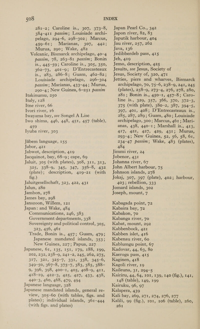281-2; Caroline is., 307, 373-8, 384-411 passim; Louisiade archi- pelago, 294-6, 298-302; Marcus, 459-61; Marianas, 307, 442; Murua, 290; Wake, 482 Volcanic, Bismarck archipelago, 40-4 passim, 78, 263-81 passim; Bonin is., 445-59; Caroline is., 305, 350, 362-73, 401-9; D’Entrecasteaux is., 283, 286-8; Guam, 462-82; Louisiade archipelago, 296-304 passim; Marianas, 433-44; Murua, 290-4; New Guinea, 6-251 passim Itakinumu, 250 Italy, 128 Itne river, 66 Ivori river, 16 Iwayama bay, see Songel A Lise Iwo shima, 446, 448, 451, 457 (table), 459 Iyuba river, 303 Jabem language, 155 Jabor, 421 Jabwot, description, 419 Jacquinot, bay, 68—9; cape, 69 Jaluit, 305 (with plates), 308, 311, 313, 325, 338-9, 345, 347, 356-8, 432 (plate); description, 419-21 (with fig.) Jaluitgesellschaft, 323, 422, 431 Jalun, 280 Jambon, 278 James bay, 298 Janszoon, Willem, 121 Japan: and Wake, 484 Communications, 246, 383 Government departments, 338 Sovereignty and political control, 305, 323, 456, 461 Trade, Bonin is., 457; Guam, 479; Japanese mandated islands, 353; New Guinea, 227; Papua, 227 Japanese, 61, 135, 151, 179, 188, 199, 202, 232, 238-9, 241-2, 245, 262, 275, 317, 321, 325-7, 331, 338, 345-6, 349-50, 367-8, 375-7, 383, 385, 388- 9, 396, 398, 400-1, 405, 408-9, 411, 418-19, 422-3, 425, 427, 433, 438, 440-3, 460, 468, 479, 494 Japanese language, 328 Japanese mandated islands, general re- view, 305-60 (with tables, figs. and plates); individual islands, 361-444 (with figs. and plates) Japan Pearl Co., 342 Japon river, 82, 83 Japutik harbour, 404 Jau river, 257, 262 Jedibberdeb pass, 415 Jeh, 419 Jemo, description, 425 Jesuits, see Jesus, Society of Jesus, Society of, 320, 471 Jetties, piers and wharves, Bismarck archipelago, 70, 75—6, 238-9, 241, 245 (plates), 258-9, 273-4, 276, 278, 280, 281; Bonin is., 450-1, 457-8; Caro- line is., 329, 357, 366, 370;.372-3, 375 (with plate), 380-2, 387, 394-5, 397, 401, 408; D’Entrecasteaux is., 285, 287, 289; Guam, 480; Louisiade archipelago, 300; Marcus, 461 ; Mari- anas, 438, 440-1; Marshall is., 413, 417, 421, 427, 429, 431; Murua, 293-4; New Guinea, 52, 56, 58, 61, 234-47 passim; Wake, 483 (plates), 484 Jimmi river, 24 Jobenor, 431 Johanna river, 67 John Albert harbour, 75 Johnson islands, 278 Jokaj, 307, 397 (plate), 402; harbour, 403; rebellion, 333 Jomard islands, 302 Joseph, mount, 7 Kabagada point, 72 Kabaira bay, 72 Kabakon, 70 Kabanga river, 70 Kabat, mount, 292 Kabbenbock, 421 Kabben islet, 416 Kabenau river, 60 Kablumgu point, 67 Kadovar, 44, 63, 80 Kaeroga pass, 415 Kaginen, 418 Kagoli river, 19 Kaileuna, 31, 294-5 Kairiru, 44, 64, 101, 139, 140 (fig.), 141, 148 (table), 149, 199 Kairuku, 96, 97 Kalapera, 439 Kali bay, 269, 271, 274, 276, 277 Kalili, 99 (fig.), ror, 106 (table), 260, 261