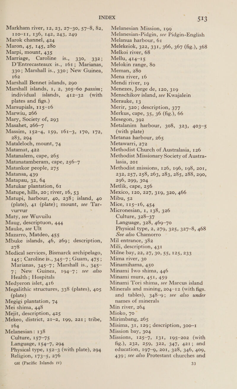 EIO-11, 136, 142, 243, 249 Marok channel, 424 Maron, 45, 145, 280 Marpi, mount, 435 Marriage, Caroline iss) 330;,): 332: D’Entrecasteaux is., 161; Marianas, 330; Marshall is., 330; New Guinea, 162 Marshall Bennet islands, 290 Marshall islands, 1, 2, 305-60 passim; individual islands, 412-32 (with plates and figs.) Marsupials, 115—16 Marwiu, 266 Mary, Society of, 293 Masahet, 266—7 Massim, 152-4, 159, 161-3, 170, 172, 283, 204 Mataleloch, mount, 74 Matamat, 422 Matanalem, cape, 265 Matanatamberam, cape, 256-7 Matankor people, 275 Matansa, 439 Matapau, 32, 64 Matukar plantation, 61 Matupe, hills, 20; river, 16, 53 Matupi, harbour, 40, 238; island, 40 (plate), 41 (plate); mount, see Tar- vurvur . Maty, see Wuvuilu Maug, descriptuon, 444 Mauke, see Ult Mazarro, Matdeo, 455 Mbuke islands, 46, 269; description, 278 Medical services, Bismarck archipelago, 145; Caroline is., 345-7; Guam, 475; Marianas, 345-7; Marshall is., 345- 7; New Guinea, 194-7; see also Health ; Hospitals Medyeron islet, 416 Megalithic structures, 338 (plates), 405 (plate) Megigi plantation, 74 Mei shima, 448 Mejit, description, 425 _Mekeo, district, 21-2, 199, 221; tribe, 164 Melanesian: 138 Culture, 157-75 Language, 154-7, 294 Physical type, 152-3 (with plate), 294 Religion, 173-5, 276 GH (Pacific Islands Iv) 513 Melanesian-Pidgin, see Pidgin-English Melanua harbour, 61 Melekeiok, 322, 331, 366, 367 (fig.), 368 Melkoi river, 68 Mellu, 414-15 Melokin range, 80 Meman, 280 Mena river, 16 Mendi river, 19 Menezes, Jorge de, 120, 319 Menschikov island, see Kwajalein Merauke, 13 Merir, 320; description, 377 Merkus, cape, 35, 36 (fig.), 66 Mesegon, 392 Metalanim harbour, 308, 323, 403-5 (with plate) Metanas harbour, 265 Metawarri, 272 Methodist Church of Australasia, 126 Methodist Missionary Society of Austra- lasia, 201 Methodist missions, 126, 196, 198, 201, 232, 257, 258, 263, 283, 285, 288, 290, 296, 299, 304 Metlik, cape, 256 Mexico, 120, 227, 319, 320, 466 Mibu, 52 Mice, 115-16, 454 Micronesian, 1, 138, 326 Culture, 328-37 Language, 328, 469-70 Physical type, 2, 279, 325, 327-8, 468 See also Chamorro Mil entrance, 382 Mili, description, 431 Milne bay, 22, 27, 30, 55, 125, 233 Mima river, 30 Minamihama, 450 Minami Iwo shima, 446 Minami mura, 451, 459 Minami Tori shima, see Marcus island Minerals and mining, 204-12 (with figs. and tables), 348-9; see also under names of minerals Min river, 264 Mioko, 70 Mirimbang, 265 Misima, 31, 129; description, 300-1 Mission bay, 304 Missions, 125-7, 131, 195-202 (with fig.), 232, 259, 322, 347, 421; and education, 197-9, 201, 328, 346, 409, 439; see also Protestant churches and 33