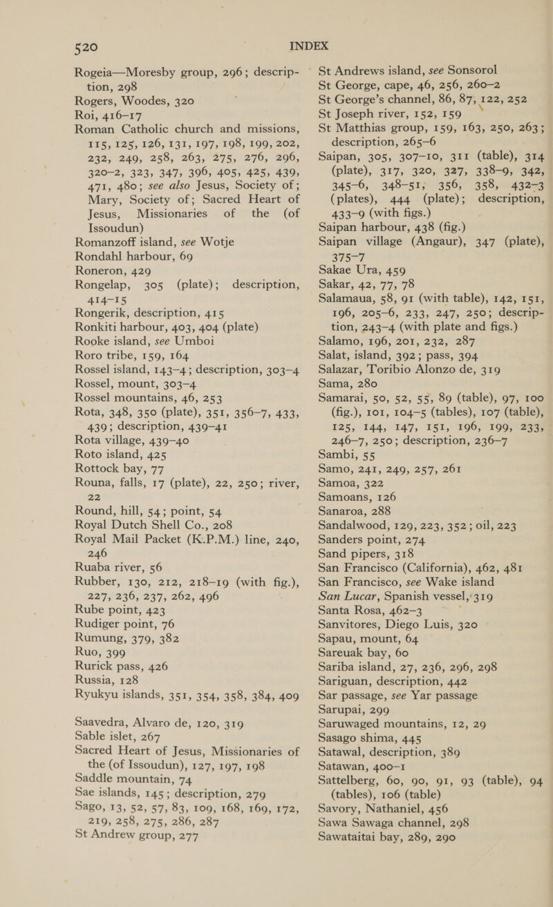 Rogeia—Moresby group, 296; descrip- tion, 298 Rogers, Woodes, 320 Roi, 416-17 Roman Catholic church and missions, 115, 128, 126, 131, 197,198, 199; 202, 232, 249, 258, 263, 275, 276, 296, 320-2, 323, 347, 396, 405, 425, 439, 471, 480; see also Jesus, Society of ; Mary, Society of; Sacred Heart of Jesus, Missionaries of the (of Issoudun) Romanzoff island, see Wotje Rondahl harbour, 69 Roneron, 429 Rongelap, 305 (plate); 414-15 Rongerik, description, 415 Ronkiti harbour, 403, 404 (plate) Rooke island, see Umboi Roro tribe, 159, 164 Rossel island, 143-4; description, 303-4 Rossel, mount, 303-4 Rossel mountains, 46, 253 Rota, 348, 350 (plate), 351, 356-7, 433, 439; description, 439-41 Rota village, 439-40 Roto island, 425 Rottock bay, 77 Rouna, falls, 17 (plate), 22, 250; river, 22 Round, hill, 54; point, 54 Royal Dutch Shell Co., 208 Royal Mail Packet (K.P.M.) line, 240, 246 Ruaba river, 56 Rubber, 130, 212, 218-19 (with fig.), 227, 236, 237, 262, 496 Rube point, 423 Rudiger point, 76 Rumung, 379, 382 Ruo, 399 Rurick pass, 426 Russia, 128 Ryukyu islands, 351, 354, 358, 384, 409 description, Saavedra, Alvaro de, 120, 319 Sable islet, 267 Sacred Heart of Jesus, Missionaries of the (of Issoudun), 127, 197, 198 Saddle mountain, 74 Sae islands, 145; description, 279 Sago, 13, 52, 57, 83, 109, 168, 169, 172, 219, 258, 275, 286, 287 St Andrew group, 277 St George, cape, 46, 256, 260-2 St George’s channel, 86, 87, 122, 252 St Joseph river, 152, 159 St Matthias group, 159, 163, 250, 263; description, 265-6 Saipan, 305, 307-10, 311 (table), 314 (plate), 317, 320, 327, 338-9, 342, 345-6, 348-51; 356, 358, 432-3 (plates), 444 (plate); description, 433-9 (with figs.) Saipan harbour, 438 (fig.) Saipan village (Angaur), 347 (plate), 375-7 Sakae Ura, 459 Sakar, 42, 77, 78 Salamaua, 58, 91 (with table), 142, 151, 196, 205-6, 233, 247, 250; descrip- tion, 243-4 (with plate and figs.) Salamo, 196, 201, 232, 287 Salat, island, 392; pass, 394 Salazar, Toribio Alonzo de, 319 Sama, 280 Samarai, 50, 52, 55, 89 (table), 97, 100 (fig.), 101, 104—5 (tables), 107 (table), 125, 144, 147, I51, 196, 199, 233, 246-7, 250; description, 236-7 Sambi, 55 Samo, 241, 249, 257, 261 Samoa, 322 Samoans, 126 Sanaroa, 288 Sandalwood, 129, 223, 352; oil, 223 Sanders point, 274 Sand pipers, 318 San Francisco (California), 462, 481 San Francisco, see Wake island San Lucar, Spanish vessel,’319 Santa Rosa, 462-3 . Sanvitores, Diego Luis, 320 Sapau, mount, 64 Sareuak bay, 60 Sariba island, 27, 236, 296, 298 Sariguan, description, 442 Sar passage, see Yar passage Sarupai, 299 Saruwaged mountains, 12, 29 Sasago shima, 445 Satawal, description, 389 Satawan, 400-1 Sattelberg, 60, 90, 91, 93 (table), 94 (tables), 106 (table) Savory, Nathaniel, 456 Sawa Sawaga channel, 298 Sawataitai bay, 289, 290