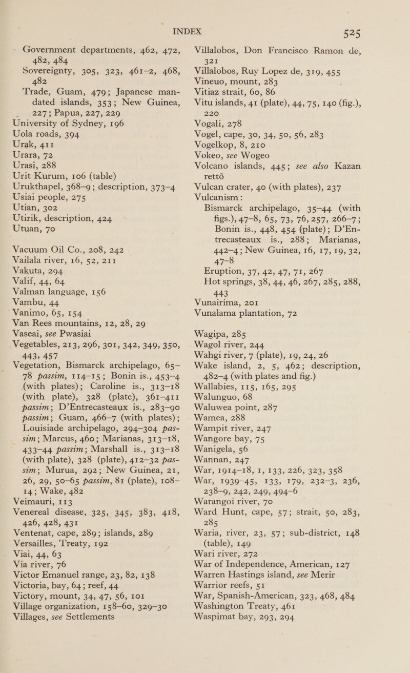 Government departments, 462, 472, 482, 484 Sovereignty, 305, 323, 461-2, 468, 482 Trade, Guam, 479; Japanese man- dated islands, 353; New Guinea, 9227: Papua;227,:220 University of Sydney, 196 Uola roads, 394 Urak, 411 Urara, 72 Urasi, 288 Urit Kurum, 106 (table) Urukthapel, 368-9 ; description, 373-4 Usiai people, 275 Utian, 302 Utirik, description, 424 Utuan, 70 Vacuum Oil Co., 208, 242 Vailala river, 16, 52, 211 Vakuta, 294 Valif, 44, 64 Valman language, 156 Vambu, 44 Vanimo, 65, 154 Van Rees mountains, 12, 28, 29 Vaseai, see Pwasiai Vegetables, 213, 296, 301, 342, 349, 350, 443, 457 Vegetation, Bismarck archipelago, 65— 78 passim, 114-15; Bonin is., 453-4 (with plates); Caroline is., 313-18 (with plate), 328 (plate), 361-411 passim; D’Entrecasteaux is., 283-90 passim; Guam, 466-7 (with plates) ; Louisiade archipelago, 294-304 pas- _ sim; Marcus, 460; Marianas, 313-18, 433-44 passim; Marshall is., 313-18 (with plate), 328 (plate), 412-32 pas- sim; Murua, 292; New Guinea, 21, 26, 29, 50-65 passim, 81 (plate), 108— 14; Wake, 482 Veimauri, 113 Venereal disease, 325, 345, 383, 418, 426, 428, 431 Ventenat, cape, 289; islands, 289 Versailles, Treaty, 192 - Viai, 44, 63 Via river, 76 Victor Emanuel range, 23, 82, 138 Victoria, bay, 64; reef, 44. Victory, mount, 34, 47, 56, 1o1 Village organization, 158-60, 329-30 525 Villalobos, Don Francisco Ramon de, 321 Villalobos, Ruy Lopez de, 319, 455 Vineuo, mount, 283 Vitiaz strait, 60, 86 Vitu islands, 41 (plate), 44, 75, 140 (fig.), 220 Vogali, 278 Vogel, cape, 30, 34, 50, 56, 283 Vogelkop, 8, 210 Vokeo, see Wogeo Volcano islands, 445; see also Kazan retto Vulcan crater, 40 (with plates), 237 Vulcanism : Bismarck archipelago, 35-44 (with figs.), 47-8, 65, 73&gt; 76, 257) 266-7 ; Bonin is., 448, 454 (plate); D’En- trecasteaux is., 288; Marianas, 442-4; New Guinea, 16, 17, 19, 32, 47-8 Eruption, 37, 42, 47, 71, 267 Hot springs, 38, 44, 46, 267, 285, 288, 443 Vunairima, 201 Vunalama plantation, 72 Wagipa, 285 Wagol river, 244 Wahgi river, 7 (plate), 19, 24, 26 Wake island, 2, 5, 462; description, 482-4 (with plates and fig.) Wallabies, 115, 165, 295 Walunguo, 68 Waluwea point, 287 Wamea, 288 Wampit river, 247 Wangore bay, 75 Wanigela, 56 Wannan, 247 War, 1914-18, 1, 133, 226, 323, 358 War, 1939-45, 133, 179, 232-3, 236, 238-9, 242, 249, 494-6 Warangoi river, 70 Ward Hunt, cape, 57; strait, 50, 283, 285 Waria, river, 23, 57; sub-district, 148 (table), 149 Wari river, 272 War of Independence, American, 127 Warren Hastings island, see Merir Warrior reefs, 51 War, Spanish-American, 323, 468, 484 Washington Treaty, 461