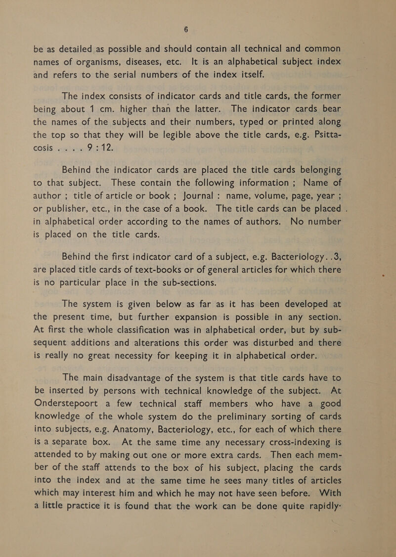 be as detailed as possible and should contain all technical and common names of organisms, diseases, etc. It is an alphabetical subject index and refers to the serial numbers of the index itself. The index consists of indicator cards and title cards, the former being about 1 cm. higher than the latter. The indicator cards bear the names of the subjects and their numbers, typed or printed along the top so that they will be legible above the title cards, e.g. Psitta- Cosis paiase Bis4 2: Behind the indicator cards are placed the title cards belonging to that subject. These contain the following information ; Name of author ; title of article or book ; Journal : name, volume, page, year ; or publisher, etc., in the case of a book. The title cards can be placed . in alphabetical order according to the names of authors. No number is placed on the title cards. Behind the first indicator card of a subject, e.g. Bacteriology. .3, are placed title cards of text-books or of general articles for which there is no particular place in the sub-sections. The system is given below as far as it has been developed at the present time, but further expansion is possible in any section. At first the whole classification was in alphabetical order, but by sub- sequent additions and alterations this order was disturbed and there is really no great necessity for keeping it in alphabetical order. The main disadvantage of the system is that title cards have to be inserted by persons with technical knowledge of the subject. At Onderstepoort a few technical staff members who have a good knowledge of the whole system do the preliminary sorting of cards into subjects, e.g. Anatomy, Bacteriology, etc., for each of which there is a separate box. At the same time any necessary cross-indexing is attended to by making out one or more extra cards. Then each mem- ber of the staff attends to the box of his subject, placing the cards into the index and at the same time he sees many titles of articles which may interest him and which he may not have seen before. With a little practice it is found that the work can be done quite rapidly: