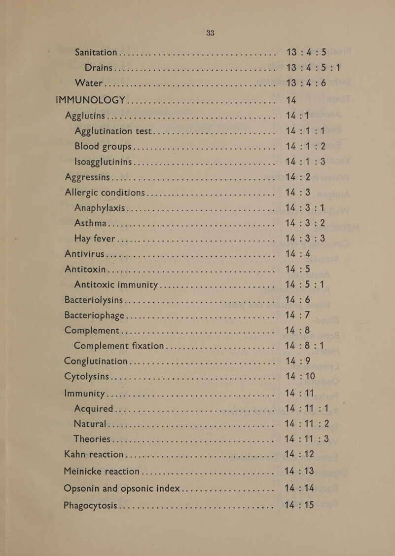 ER le do ee a 13:4: 21S cet at er a a 13°: 4: (Sa cat APL ah ae 13'S 2% Os ba) 5 OLY BN San ee 14 Ps 0ST Da oti fe tli oA A A Rr OP 14:1 PPUIMEIVALION COSC 0007 alee et ecle cle ewe eral e's 14 sefoag Be US oe Pere oe one 14 42 lsoagglutinins.......... PN ebeac eh eA cntistents. 143-4339 Bere ete MEN FEt ey ha ccac hin seseedeCaons asta hlcechatcosess FO 14:2 MEPL ONCRIOUS 20) o 0502s etait hee 14:3 0 LES SS SR lees rei a aaa 14.:3.:.1 (80 a a AE a er 14 S52 ESTEE ela eee vara ec ar 14 oan EE ie pc ee ce eee wh {ps ag Fe SINR ta er en Pea, 7 cas MEISE S RNIUNICY occas kw e oip eae ies oe ee iE ate any MN RS ee ke alos sb ois es wg ghee hace as 14:6 MAO CN ee oy es hv ace ey eens 8 14:7 Roe ssc 2 Savy pg cae muna eel 14:8 MereieMenttixation. (ge b ces ct ee ge eens 1B 56.1 MI NG ai ae Toe oe nse ei Meh eyCalysins. os... . 263 Hae OE Pee ner pee 14:10 0 hg SU ee oe 1 Oi MC Gee ne Ka oda epee dete? 145 14 RI fh a a Parte Was haa Hdd vee 2 Tats Gas Theories...... SURES Sp Dee Tas Ti: EMME AGUIONR foods ss peace ha he oe RE peered 14 :.12 OUT CACUION Ooi. Cac eee ook kneel wens 14:13 Opsonin and opsonic index... 2.265 -.cee ee eees 14:14