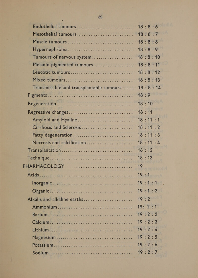 MPESASHRUIIOULS toe ro. tec ca ects aes i 18 : 8 BeemrreroIaE CUIOUrS fe eo o So tore} PEL eo 18:8 RERUNS Oe cer ee cies 18 : 8 MECOMLOMAY: sfc eee ce. 18 : 8 Tumours of nervous system..:../....00 0000555 18 : 8 Melanin-pigmented tumours................. 18:8 PEE ALUINOUTS <2 SOP eos i oo: We rel a jun REE OUTS! Orson eet er role too r eS he Rate his Transmissible and transplantable tumours...... 1Onroe: 7S cost ll lhl nanan aia aa aaa cman ere aah ro ie ME GE ss oie cry Deals ssc ce es ws 18 : 10 EIVeTCNANGCS oe. ee vic ve eee sca evies gt i oo 808 Be Ea 18 : 11 Peecits ANG SCIETOSIS (6. recess cis soe ene Toe bs Fatty degeneration... ..........cseceeeecce. 18 : 11 NNEC ACI in. 0d Sido wie o 9's dete ole ogee Tomales EE ete CIS Y ea mA k Gls a clos ees 18:13 ek ina ala Longe vine 6k 19 EE INS ee oss aisle wo oo clsie ain eldye ees 19 aE) aan aR RE Es eee Aner mae DoE 19 : et ae 2 Ay A eee ee ee Pree 19.5 Alkalis‘and-alkaline earths: ...6...60 6.066 66054% Ta rm PrP MP PSO DHS YD KY P-|- - — N OO KR WwW YO — Ke WD —