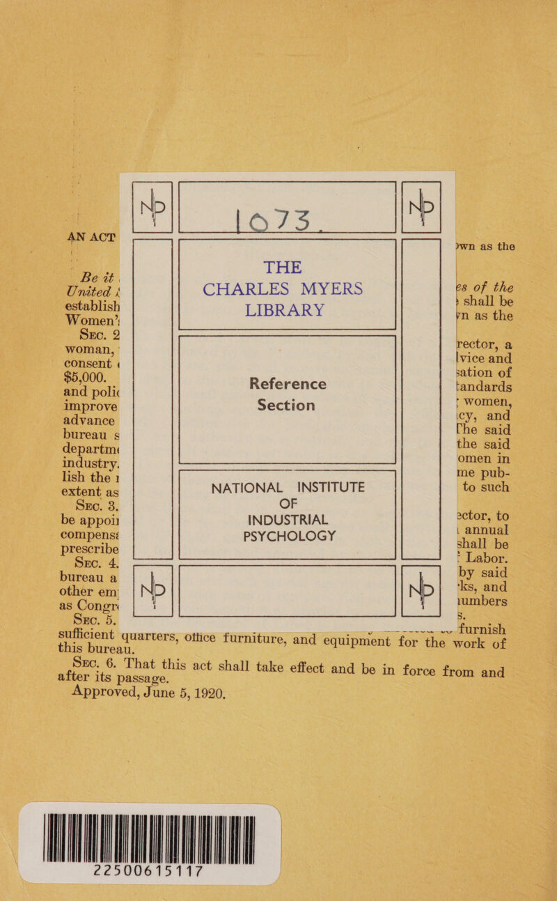 AN ACT    ywh as the ie | United 1 CHARLES MYERS aes esteblish LIBRARY m as the SEc. . rector, a ea lvice and sation of ok Reference tandards ; r women er Section icy, and bureaus the eald departm« Gee industry. me pub- lish the 1 NAL INSTITUTE to such extent as NATIO SES. 3. OF actor, to no on INDUSTRIAL pee compensé PSYCHOLOGY shall be eos : Labor. bureau a N N re a other em &gt; &gt; 1umbers as Congr i 5. Src. 5. —— sufficient quarters, office furniture, and equipment for the work of this bureau. SEc. 6. That this act shall take effect and be in force from and after its passage. , Approved, June 5, 1920, ~ WN