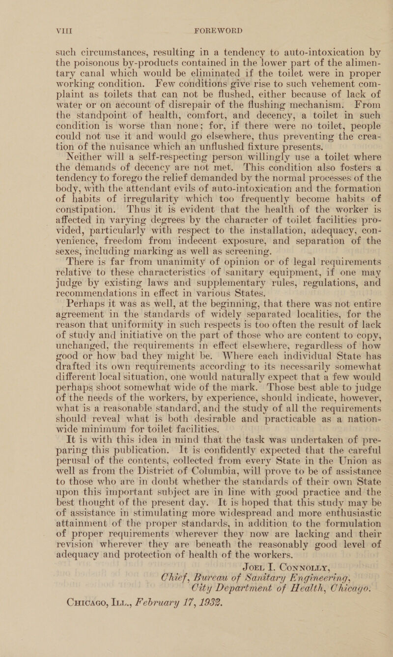 such circumstances, resulting in a tendency to auto-intoxication by the poisonous by-products contained in the lower part of the alimen- tary canal which would be eliminated if the toilet were in proper working condition. Few conditions give rise to such vehement com- plaint as toilets that can not be flushed, either because of lack of water or on account of disrepair of the flushing mechanism. From the standpoint of health, comfort, and decency, a toilet in such condition is worse than none; for, if there were no toilet, people could not use it and would go elsewhere, thus preventing the crea- tion of the nuisance which an unflushed fixture presents. Neither will a self-respecting person willingly use a toilet where the demands of decency are not met. This condition also fosters a tendency to forego the relief demanded by the normal processes of the body, with the attendant evils of auto-intoxication and the formation of habits of irregularity which too frequently become habits of constipation. Thus it is evident that the health of the worker is affected in varying degrees by the character of toilet facilities pro- vided, particularly with respect to the installation, adequacy, con- venience, freedom from indecent exposure, and separation of the sexes, including marking as well as screening. There is far from unanimity of opinion or of legal requirements — relative to these characteristics of sanitary equipment, if one may judge by existing laws and supplementary rules, regulations, and recommendations in effect in various States. Perhaps it was as well, at the beginning, that there was not entire agreement in the standards of widely separated localities, for the | reason that uniformity in such respects is too often the result of lack of study and initiative on the part of those who are content to copy, unchanged, the requirements in effect elsewhere, regardless of how good or how bad they might be. Where each individual State has drafted its own requirements according to its necessarily somewhat different local situation, one would naturally expect that a few would perhaps shoot somewhat wide of the mark. Those best able to judge of the needs of the workers, by experience, should indicate, however, what is a reasonable standard, and the study of all the requirements should reveal what is both desirable and practicable as a nation- wide minimum for toilet facilities. It is with this idea in mind that the task was undertaken of pre- paring this publication. It is confidently expected that the careful perusal of the contents, collected from every State in the Union as well as from the District of Columbia, will prove to be of assistance to those who are in doubt whether the standards of their own State upon this important subject are in line with good practice and the best thought of the present day. It is hoped that this study may be of assistance in stimulating more widespread and more enthusiastic attainment of the proper standards, in addition to the formulation of proper requirements wherever they now are lacking and their revision wherever they are beneath the reasonably good level of adequacy and protection of health of the workers. JoeL I. ConNOLLY, Chief, Bureau of Sanitary Engineering, City Department of Health, Chicago. Curcaco, Inu., February 17, 1932.