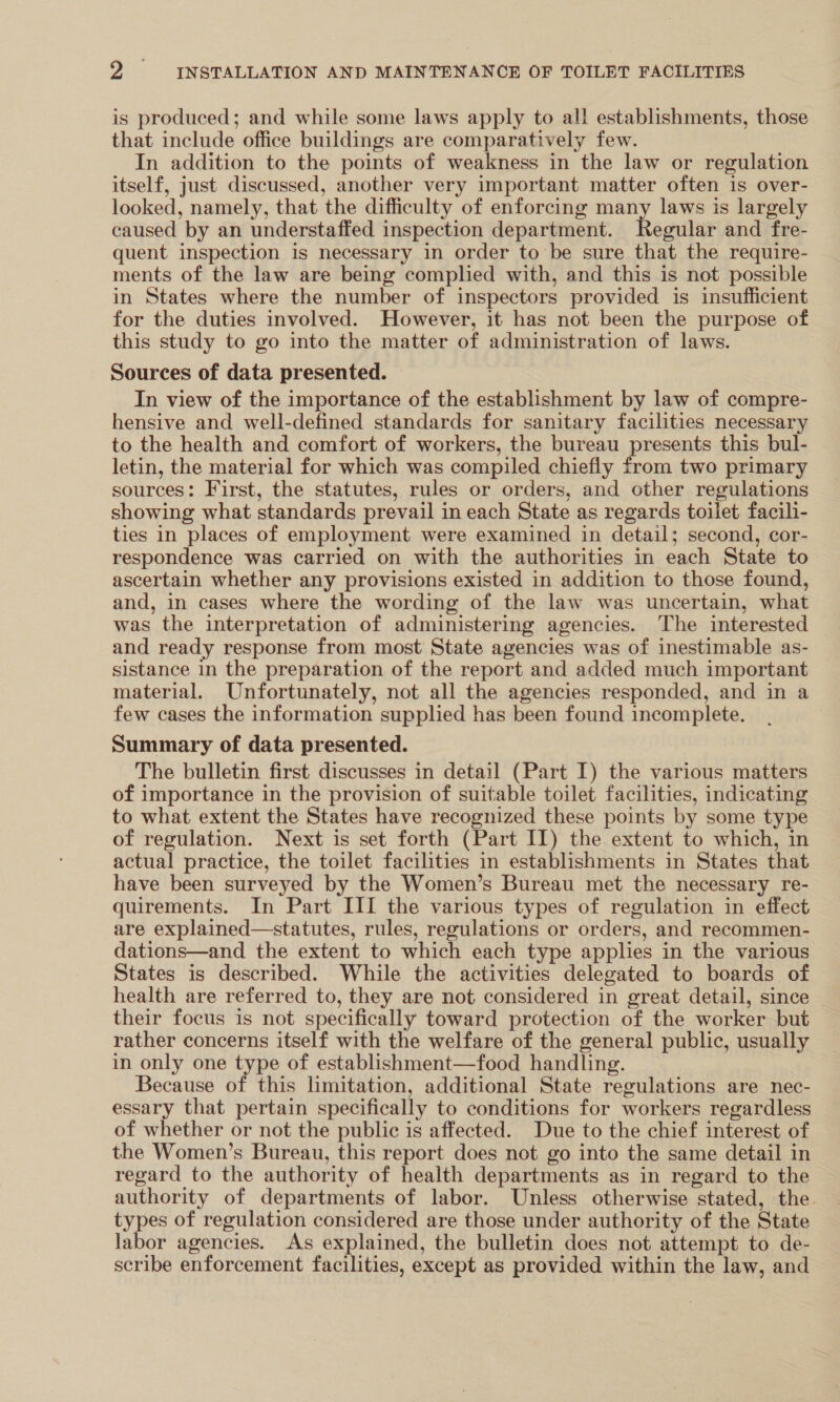 is produced; and while some laws apply to all establishments, those that include office buildings are comparatively few. In addition to the points of weakness in the law or regulation itself, just discussed, another very important matter often is over- looked, namely, that the difficulty of enforcing many laws is largely caused by an understaffed inspection department. Recnes and fre- quent inspection is necessary in order to be sure that the require- ments of the law are being complied with, and this is not possible in States where the number of inspectors provided is insufficient for the duties involved. However, it has not been the purpose of this study to go into the matter of administration of laws. Sources of data presented. In view of the importance of the establishment by law of compre- hensive and well-defined standards for sanitary facilities necessary to the health and comfort of workers, the bureau presents this bul- letin, the material for which was compiled chiefly from two primary sources: First, the statutes, rules or orders, and other regulations showing what standards prevail in each State as regards toilet facili- ties in places of employment were examined in detail; second, cor- respondence was carried on with the authorities in each State to ascertain whether any provisions existed in addition to those found, and, in cases where the wording of the law was uncertain, what was the interpretation of administering agencies. The interested and ready response from most State agencies was of inestimable as- sistance in the preparation of the report and added much important material. Unfortunately, not all the agencies responded, and in a few cases the information supplied has been found incomplete. Summary of data presented. The bulletin first discusses in detail (Part I) the various matters of importance in the provision of suitable toilet facilities, indicating to what extent the States have recognized these points by some type of regulation. Next is set forth (Part I1) the extent to which, in actual practice, the toilet facilities in establishments in States that have been surveyed by the Women’s Bureau met the necessary re- quirements. In Part III the various types of regulation in effect are explained—statutes, rules, regulations or orders, and recommen- dations—and the extent to which each type applies in the various States is described. While the activities delegated to boards of health are referred to, they are not considered in great detail, since their focus is not specifically toward protection of the worker but rather concerns itself with the welfare of the general public, usually in only one type of establishment—food handling. Because of this limitation, additional State regulations are nec- essary that pertain specifically to conditions for workers regardless of whether or not the public is affected. Due to the chief interest of the Women’s Bureau, this report does not go into the same detail in regard to the authority of health departments as in regard to the authority of departments of labor. Unless otherwise stated, the types of regulation considered are those under authority of the State labor agencies. As explained, the bulletin does not attempt to de- scribe enforcement facilities, except as provided within the law, and