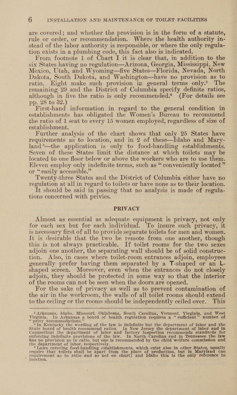 are covered; and whether the provision is in the form of a statute, rule or order, or recommendation. Where the health authority in- stead of the labor authority is responsible, or where the only regula- tion exists in a plumbing code, this fact also is indicated. | From footnote 1 of Chart I it is clear that, in addition to the six States having no regulation—Arizona, Georgia, Mississippi, New Mexico, Utah, and Wyoming—five States—Florida, Nevada, North Dakota, South Dakota, and Washington—have no provision as to ratio. Eight make such provision in general terms only.* The remaining 29 and the District of Columbia specify definite ratios, although in five the ratio is only recommended.* (For details see pp. 28 to 32.) First-hand information in regard to the general condition in establishments has obligated the Women’s Bureau to recommend the ratio of 1 seat to every 15 women employed, regardless of size of establishment. Further analysis of the chart shows that only 25 States have requirements as to location, and in 2 of these—Idaho and Mary- land*—the application is only to food-handling establishments. Seven of these States limit the distance at which toilets may be located to one floor below or above the workers who are to use them. Eleven employ only indefinite terms, such as “ conveniently located ” or “easily accessible.” | Twenty-three States and the District of Columbia either have no regulation at all in regard to toilets or have none as to their location. It should be said in passing that no analysis is made of regula- tions concerned with privies. PRIVACY Almost as essential as adequate equipment is privacy, not only for each sex but for each individual. To insure such privacy, it is necessary first of all to provide separate toilets for men and women. It is desirable that the two be remote from one another, though this is not always practicable. If toilet rooms for the two sexes adjoin one another, the separating wall should be of solid construc- tion. Also, in cases where toilet-room entrances adjoin, employees generally prefer having them separated by a T-shaped or an L- shaped screen. Moreover, even when the entrances do not closely adjoin, they should be protected in some way so that the interior of the rooms can not be seen when the doors are opened. For the sake of privacy as well as to prevent contamination of the air in the workroom, the walls of all toilet rooms should extend to the ceiling or the rooms should be independently ceiled over. This 3 Arkansas, Idaho, Missouri, Oklahoma, South Carolina, Vermont, Virginia, and West Virginia. In Arkansas a board of health regulation requires a “‘ sufficient’? number of “privy accommodations.” 4In Kentucky the wording of the law is indefinite but the department of labor and the State board of health recommend ratios. In New Jersey the department of labor and in Connecticut the department of labor and factory inspection recommends standards for enforcing indefinite provisions of the law. In North Carolina and in Tennessee the law has no provision as to ratio, but one is recommended by the child welfare commission and the department of labor, respectively. 5 Laws covering food-handling establishments, which exist also in other States, usually require that toilets shall be apart from the place of production, but in Maryland (no : reer eee as to ratio and so not on chart) and Idaho this is the only reference to ocation,