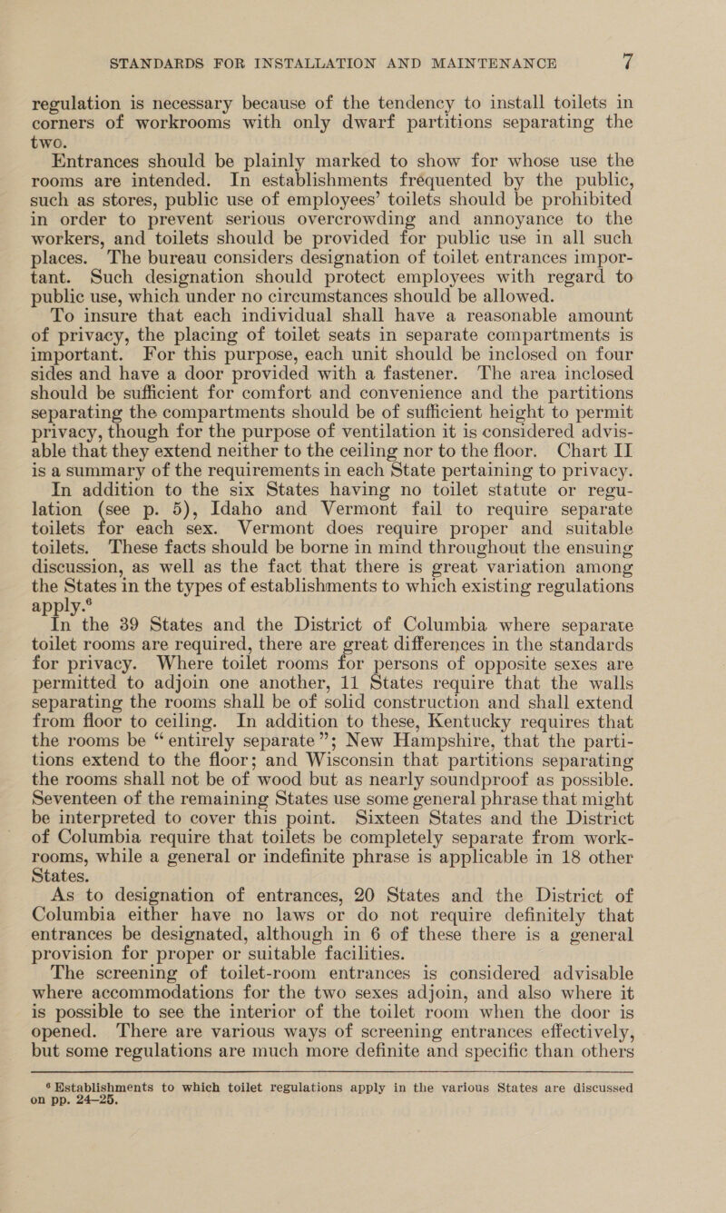 regulation is necessary because of the tendency to install toilets in corners of workrooms with only dwarf partitions separating the two. Entrances should be plainly marked to show for whose use the rooms are intended. In establishments frequented by the public, such as stores, public use of employees’ toilets should be prohibited in order to prevent serious overcrowding and annoyance to the workers, and toilets should be provided for public use in all such places. The bureau considers designation of toilet entrances impor- tant. Such designation should protect employees with regard to public use, which under no circumstances should be allowed. To insure that each individual shall have a reasonable amount of privacy, the placing of toilet seats in separate compartments is important. For this purpose, each unit should be inclosed on four sides and have a door provided with a fastener. The area inclosed should be sufficient for comfort and convenience and the partitions separating the compartments should be of sufficient height to permit privacy, though for the purpose of ventilation it is considered advis- able that they extend neither to the ceiling nor to the floor. Chart II is asummary of the requirements in each State pertaining to privacy. In addition to the six States having no toilet statute or regu- lation nes p- 5), Idaho and Vermont fail to require separate toilets for each sex. Vermont does require proper and_ suitable toilets. ‘These facts should be borne in mind throughout the ensuing discussion, as well as the fact that there is great variation among the States in the types of establishments to which existing regulations apply.® Aa 39 States and the District of Columbia where separate toilet rooms are required, there are great differences in the standards for privacy. Where toilet rooms for persons of opposite sexes are permitted to adjoin one another, 11 States require that the walls separating the rooms shall be of solid construction and shall extend from floor to ceiling. In addition to these, Kentucky requires that the rooms be “entirely separate”; New Hampshire, that the parti- tions extend to the floor; and Wisconsin that partitions separating the rooms shall not be of wood but as nearly soundproof as possible. Seventeen of the remaining States use some general phrase that might be interpreted to cover this point. Sixteen States and the District of Columbia require that toilets be completely separate from work- ere while a general or indefinite phrase is applicable in 18 other tates. As to designation of entrances, 20 States and the District of Columbia either have no laws or do not require definitely that entrances be designated, although in 6 of these there is a general provision for proper or suitable facilities. The screening of toilet-room entrances is considered advisable where accommodations for the two sexes adjoin, and also where it is possible to see the interior of the toilet room when the door is opened. There are various ways of screening entrances effectively, but some regulations are much more definite and specific than others 6 Wstablishments to which toilet regulations apply in the various States are discussed on pp. 24—25,
