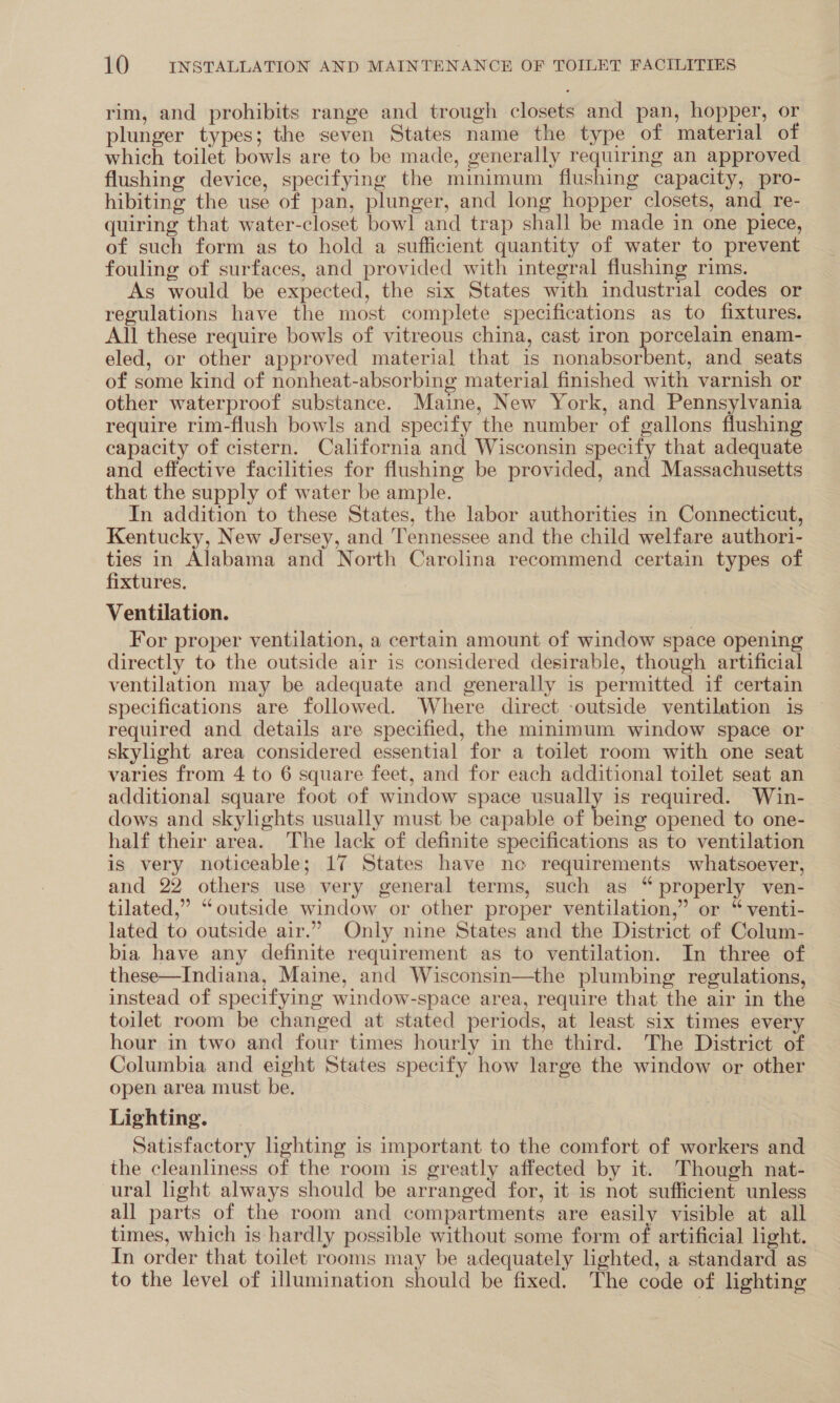 rim, and prohibits range and trough closets and pan, hopper, or plunger types; the seven States name the type of material of which toilet bowls are to be made, generally requiring an approved flushing device, specifying the minimum flushing capacity, pro- hibiting the use of pan, plunger, and long hopper closets, and _re- quiring that water-closet bowl and trap shall be made in one piece, of such form as to hold a sufficient quantity of water to prevent fouling of surfaces, and provided with integral flushing rims. As would be expected, the six States with industrial codes or regulations have the most complete specifications as to fixtures. All these require bowls of vitreous china, cast iron porcelain enam- eled, or other approved material that is nonabsorbent, and seats of some kind of nonheat-absorbing material finished with varnish or other waterproof substance. Maine, New York, and Pennsylvania require rim-flush bowls and specify the number of gallons flushing capacity of cistern. California and Wisconsin specify that adequate and effective facilities for flushing be provided, and Massachusetts that the supply of water be ample. In addition to these States, the labor authorities in Connecticut, Kentucky, New Jersey, and Tennessee and the child welfare authori- ties in Alabama and North Carolina recommend certain types of fixtures. Ventilation. For proper ventilation, a certain amount of window space opening directly to the outside air is considered desirable, though artificial ventilation may be adequate and generally is permitted if certain specifications are followed. Where direct -outside ventilation is | required and details are specified, the minimum window space or skylight area considered essential for a toilet room with one seat varies from 4 to 6 square feet, and for each additional toilet seat an additional square foot of window space usually is required. Win- dows and skylights usually must be capable of being opened to one- half their area. The lack of definite specifications as to ventilation is very noticeable; 17 States have ne requirements whatsoever, and 22 others use very general terms, such as “properly ven- tilated,” “outside window or other proper ventilation,” or “ venti- lated to outside air.” Only nine States and the District of Colum- bia have any definite requirement as to ventilation. In three of these—Indiana, Maine, and Wisconsin—the plumbing regulations, instead of specifying window-space area, require that the air in the toilet room be changed at stated periods, at least six times every hour in two and four times hourly in the third. The District of Columbia and eight States specify how large the window or other open area must be. Lighting. Satisfactory hghting is important to the comfort of workers and the cleanliness of the room is greatly affected by it. Though nat- ural light always should be arranged for, it is not sufficient unless all parts of the room and compartments are easily visible at all times, which is hardly possible without some form of artificial light. In order that toilet rooms may be adequately lighted, a standard as to the level of illumination should be fixed. The code of lighting