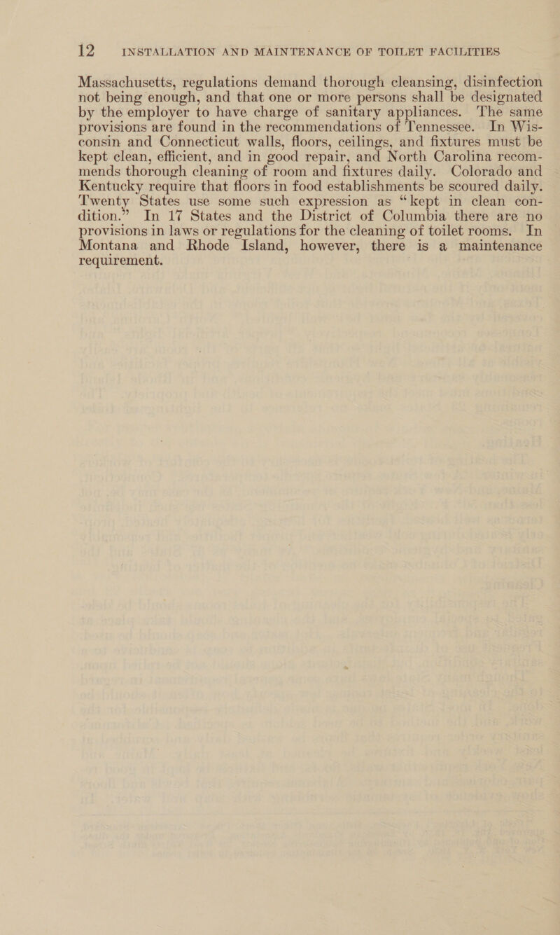 Massachusetts, regulations demand thorough cleansing, disinfection not being enough, and that one or more persons shall be designated by the employer to have charge of sanitary appliances. The same provisions are found in the recommendations of Tennessee. In Wis- consin and Connecticut walls, floors, ceilings, and fixtures must be kept clean, efficient, and in good repair, and North Carolina recom- mends thorough cleaning of room and fixtures daily. Colorado and Kentucky require that floors in food establishments be scoured daily. Twenty States use some such expression as “kept in clean con- dition.” In 17 States and the District of Columbia there are no provisions in laws or regulations for the cleaning of toilet rooms. In Montana and Rhode Island, however, there is a maintenance requirement.