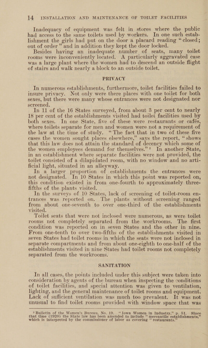 Inadequacy of equipment was felt in stores where the public had access to the same toilets used by workers. In one such estab- lishment the girls had put on the door a placard reading “ closed ; out of order ” and in addition they kept the door locked. Besides having an inadequate number of seats, many toilet rooms were inconveniently located. A particularly aggravated case was a large plant where the women had to descend an outside flight of stairs and walk nearly a block to an outside toilet. PRIVACY In numerous establishments, furthermore, toilet facilities failed to insure privacy. Not only were there places with one toilet for both sexes, but there were many whose entrances were not designated nor screened. In 11 of the 16 States surveyed, from about 3 per cent to nearly 18 per cent of the establishments visited had toilet facilities used by both sexes. In one State, five of these were restaurants or cafés, where toilets separate for men and women were not a requirement of the law at the time of study. “The fact that in two of these five cases the women sought places elsewhere,” says the report, “ shows that this law does not attain the standard of decency which some of the women employees demand for themselves.” ? In another State, in an establishment where separate facilities were not provided, the toulet consisted of a dilapidated room, with no window and no arti- | ficial light, situated in an alleyway. In a larger proportion of establishments the entrances were not designated. In 10 States in which this point was reported on, this condition existed in from one-fourth to approximately three- fifths of the plants visited. In the surveys of 10 States, lack of screening of toilet-room en- trances was reported on. The plants without screening ranged from pony one-seventh to over one-third of the establishments visited. Toilet seats that were not inclosed were numerous, as were toilet rooms not completely separated from the workrooms. The first condition was reported on in seven States and the other in nine. From one-tenth to over two-fifths of the establishments visited in seven States had toilet rooms in which the seats were not inclosed in separate compartments and from about one-eighth to one-half of the establishments visited in nine States had toilet rooms not completely separated from the workrooms. SANITATION In all cases, the points included under this subject were taken into consideration by agents of the bureau when inspecting the conditions of toilet facilities, and special attention was given to ventilation, lighting, and the general maintenance of toilet rooms and equipment. Lack of sufficient ventilation was much too prevalent. It was not unusual to find toilet rooms provided with window space that was Bulletin of the Women’s Bureau, No. 19. ‘‘ Iowa Women in Industry,” p. 51. Since that time (1920) the State law has been amended to include “ mercantile establishments,” which is interpreted by the commissioner of labor as covering ‘‘ restaurants.”