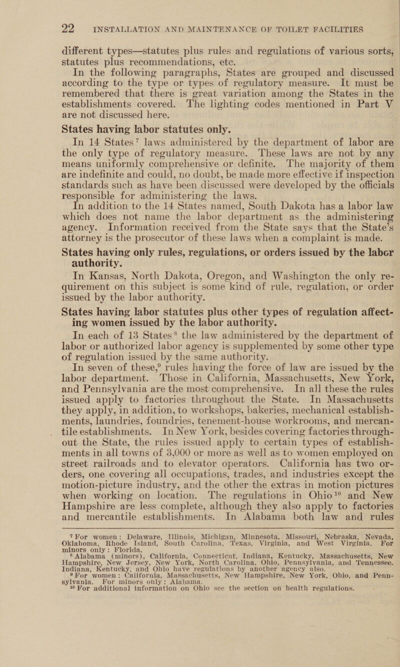 statutes plus recommendations, ete. In the following paragraphs, States are grouped and discussed | remembered that there is great variation among the States in the establishments covered. The lighting codes mentioned in Part V are not discussed here. States having labor statutes only. In 14 States’ laws administered by the department of labor are the only type of regulatory measure. These laws are not by any means uniformly comprehensive or definite. The majority of them are indefinite and could, no doubt, be made more effective if inspection standards such as have been discussed were developed by the officials responsible for administering the laws. In addition to the 14 States named, South Dakota has a labor law which does not name the labor department as the administering agency. Information received from the State says that the State’s attorney is the prosecutor of these laws when a complaint is made. authority. In Kansas, North Dakota, Oregon, and Washington the only re- quirement on this subject is some kind of rule, regulation, or order issued by the labor authority. States having labor statutes plus other types of regulation affect- ing women issued by the labor authority. In each of 13 States* the law administered by the department of labor or authorized labor agency is supplemented by some other type of regulation issued by the same authority. In seven of these,° rules having the force of law are issued by the labor department. Those in California, Massachusetts, New York, and Pennsylvania are the most comprehensive. In all these the rules issued apply to factories throughout the State. In Massachusetts they apply, in addition, to workshops, bakeries, mechanical establish- ments, laundries, foundries, tenement-house workrooms, and mercan- tile establishments. In New York, besides covering factories through- out the State, the rules issued apply to certain ‘types of establish- ments in all towns of 3,000 or more as well as to women employed on street railroads and to elevator operators. California has two or- ders, one covering all occupations, trades, and industries except the motion-picture industry, and the other the extras in motion pictures when working on location. The regulations in Ohio’? and New Hampshire are less complete, although they also apply to factories and mercantile establishments. In Alabama both law and rules 7For women: Delaware, Illinois, Michigan, Minnesota, Missouri, Nebraska, Nevada, Oklahoma, Rhode Island, South Carolina, Texas, Virginia, and West Virginia. For minors only: Florida. 8 Alabama (minors), California, Connecticut, Indiana, Kentucky, Massachusetts, New Hampshire, New Jersey, New York, North Carolina, Ohio, Pennsylvania, and Tennessee. Indiana, Kentucky, and Ohio have regulations by another agency also. ®» Hor women : California, Massachusetts, New Hampshire, New York, Ohio, and Penn- sylvania. For minors only: Alabama. 10 Wor additional information on Ohio see the section on health regulations.