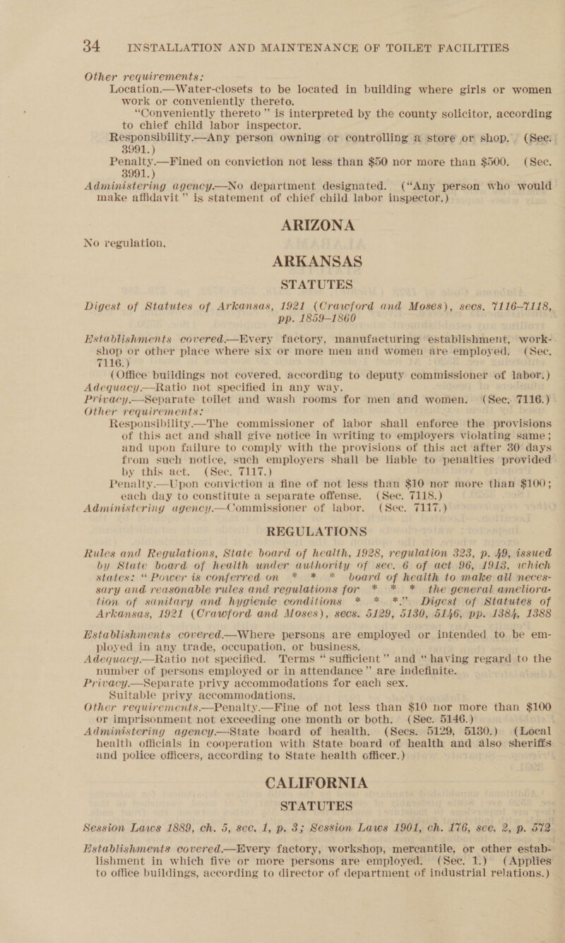 Other requirements: Location.—Water-closets to be located in building where girls or women work or conveniently thereto. “Conveniently thereto” is interpreted by the county solicitor, according to chief child labor inspector. Responsibility—Any person owning or controlling a store or shop. (See. | 3991.) ak Penalty.—Fined on conviction not less than $50 nor more than $500. (Sec. 3991.) Administering agency.—No department designated. (“Any person who would make affidavit” is statement of chief child labor inspector.) ARIZONA No regulation. ARKANSAS STATUTES Digest of Statutes of Arkansas, 1921 (Crawford and Moses), secs. 7116-7118, pp. 1859-1860 Hstablishments covered.—Every factory, manufacturing establishment, work- shop or other place where six or more men and women are employed. (Sec. 7116.) (Office buildings not covered, according to deputy commissioner of labor: ) Adequacy.—Ratio not specified in any way. Privacy.—Separate toilet and wash rooms for men and women. (See: 7116. yA Other requirements: Responsibility—The commissioner of labor shall enforce the provisions of this act and shall give notice in writing to employers violating same ; and upon failure to comply with the provisions of this act after 30 days from such notice, such employers shall be liable to penalties provided by: this act. .(See. T7117.) Penalty.—Upon conviction a fine of not less than $10 nor more than $100; each day to constitute a separate offense. (Sec. 7118.) Administering agency— Commissioner of labor. (Sec. 7117.) REGULATIONS Rules and Regulations, State board of health, 1928, regulation 323, p. 49, issued by State board of health under authority of sec. 6 of act 96, 1918, which states: “ Power is conferred on * * * board of health to make all neces- sary and reasonable rules and regulations for * * * the general ameliora- tion of sanitary and hygienic conditions * * *.’ Digest of Statutes of Arkansas, 1921 (Crawford and Moses), secs. 5129, 5130, 5146, pp. 1384, 1388 Establishments covered—Where persons are employed or intended to be em- ployed in any trade, occupation, or business. Adequacy.—Ratio not specified. Terms “ sufficient” and “ having regard to Soe number of persons employed or in attendance” are indefinite. Privacy.—Separate privy accommodations for each sex. Suitable privy accommodations. Other requirements.—Penalty.—Fine of not less than $10 nor more than $100 or imprisonment not exceeding one month or both. (Sec. 5146.) i Administering agency — State board of health. (Secs. 5129, 5180.) (Local health officials in cooperation with State board of health and also sheriffs and police officers, according to State health officer.) CALIFORNIA STATUTES Session Laws 1889, ch. 5, sec. 1, p. 3; Session Laws 1901, ch. 176, sec, 2,.p. 572 Establishments covered.—Every factory, workshop, mercantile, or other estab- — lishment in which five or more persons are employed. (Sec. 1.) (Applies to office buildings, according to director of department of industrial relations. )