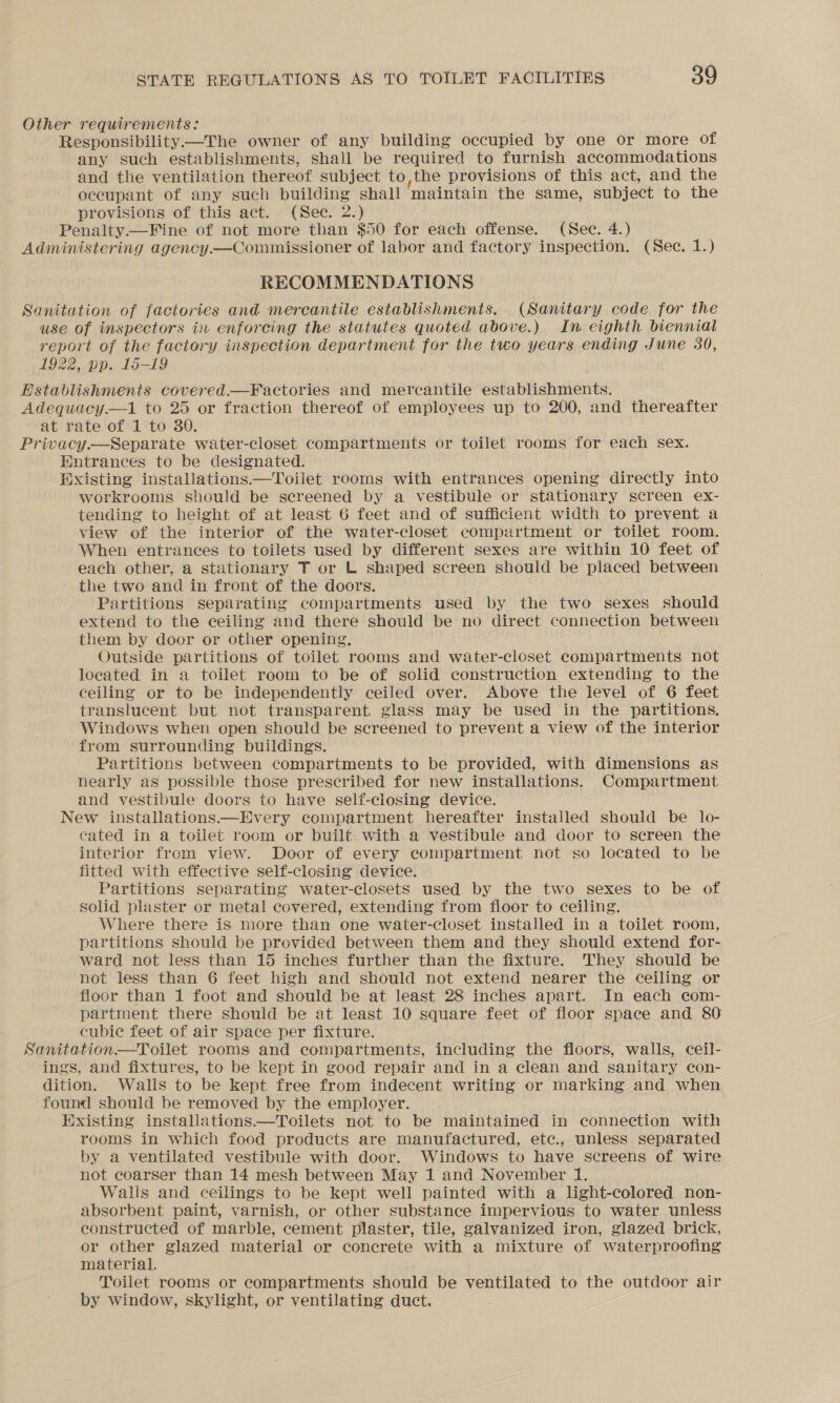 Other requirements: Responsibility—The owner of any building occupied by one or more of any such establishments, shall be required to furnish accommodations and the ventilation thereof subject to,the provisions of this act, and the occupant of any such building shall maintain the same, subject to the provisions of this act. (See. 2.) | Penalty.—Fine of not more than $50 for each offense. (Sec. 4.) Administering agency.—Commissioner of labor and factory inspection. (Sec. 1.) RECOMMENDATIONS Sanitation of factories and mercantile establishments. (Sanitary code for the use of inspectors in enforcing the statutes quoted above.) In eighth biennial report of the factory inspection department for the two years ending June 30, 1922, pp. 15-19 Establishments covered.—Factories and mercantile establishments. Adequacy.—1 to 25 or fraction thereof of employees up to 200, and thereafter at rate of 1 to 30. Privacy.—Separate water-closet compartments or toilet rooms for each sex. Entrances to be designated. Existing installations—Toilet rooms with entrances opening directly into workrooms should be screened by a vestibule or stationary screen ex- tending to height of at least 6 feet and of sufficient width to prevent a view of the interior of the water-closet compartment or toilet room. When entrances to toilets used by different sexes are within 10 feet of each other, a stationary T or L shaped screen should be placed between - the two and in front of the doors. Partitions separating compartments used by the two sexes should extend to the ceiling and there should be no direct connection between them by door or other opening, Outside partitions of toilet rooms and water-closet compartments not located in a toilet room to be of solid construction extending to the ceiling or to be independently ceiled over. Above the level of 6 feet translucent but not transparent, glass may be used in the partitions. Windows when open should be screened to prevent a view of the interior from surrounding buildings. Partitions between compartments to be provided, with dimensions as nearly as possible those prescribed for new installations. Compartment and vestibule doors to have self-closing device. New installations—Every compartment hereafter installed should be lo- cated in a toilet room or built with a vestibule and door to screen the interior from view. Door of every compartment not so located to be fitted with effective self-closing device. Partitions separating water-closets used by the two sexes to be of solid plaster or metal covered, extending from floor to ceiling. Where there is more than one water-closet installed in a toilet room, partitions should be provided between them and they should extend for- ward not less than 15 inches further than the fixture. They should be not less than 6 feet high and should not extend nearer the ceiling or floor than 1 foot and should be at least 28 inches apart. In each com- partment there should be at least 10 square feet of floor space and 80 cubic feet of air space per fixture. Sanitation—Toilet rooms and compartments, including the floors, walls, ceil- ings, and fixtures, to be kept in good repair and in a clean and sanitary con- dition. Walls to be kept free from indecent writing or marking and when found should be removed by the employer. Existing installations.—Toilets not to be maintained in connection with rooms in which food products are manufactured, etc., unless separated by a ventilated vestibule with door. Windows to have screens of wire not coarser than 14 mesh between May 1 and November 1. Walis and ceilings to be kept well painted with a light-colored non- absorbent paint, varnish, or other substance impervious to water unless constructed of marble, cement plaster, tile, galvanized iron, glazed brick, or other glazed material or concrete with a mixture of waterproofing material. Toilet rooms or compartments should be ventilated to the outdoor air by window, skylight, or ventilating duct.