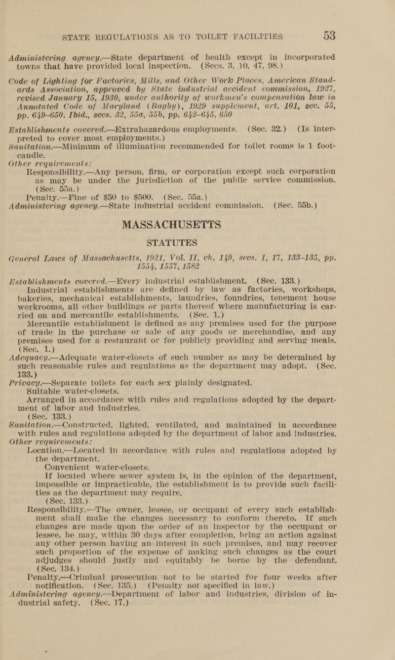 Administering agency.—State department of health except in incorporated towns that have provided local inspection. (Secs. 3, 10, 47, 98.) Code of Lighting for Factories, Mills, and Other Work Places, American Stand- ards Association, approved by State industrial accident commission, 1927, revised January an 1930, under authority of workmen’s compensation law in Annotated Code of Maryland (Bagby), 1929 supplement, art. 101, sec. 55, pp. 649-650. Ibid., secs. 32, 55a, 506, pp. 642-645, 650 Establishments covered.—Extrahazardous employments. (Sec. 32.) (Is inter- preted to cover most employments. ) Sanitation —Minimum of illumination recommended for toilet rooms is 1 foot- candle. Other requirements: Responsibility——Any person, firm, or corporation except such corporation as may be under the jurisdiction of the public service commission. (See. 55a.) Penalty.—Fine of $50 to $500. (Sec. 55a.) Administering agency.—State industrial accident commission. (Sec. 55b.) MASSACHUSETTS STATUTES General Laws of Massachusetts, 1921, Vol. II, ch. 149, secs. 1, 17, 183-135, pp. 1554, 1557, 1582 Establishments covered.—EHvery industrial establishment. (See. 133.) Industrial establishments are defined by law as factories, workshops, bakeries, mechanical establishments, laundries, foundries, tenement house workrooms, all other buildings or parts thereof where manufacturing is car- ried on and mercantile establishments. (Sec. 1.) Mercantile establishment is defined as any premises used for the purpose of trade in the purchase or sale of any goods or merchandise, and any premises used for a restaurant or for publicly providing and serving meals. (Sec. 1.) Adequacy.—Adequate water-closets of such number as may be determined by such reasonable rules and regulations as the department may adopt. (Sec. 133. ) Privacy.—Separate toilets for each sex plainly designated. Suitable water-closets. Arranged in accordance with rules and regulations adopted by the depart- ment of labor and industries. (Sec. 133.) Sanitation.—Constructed, lighted, ventilated, and maintained in accordance with rules and regulations adopted by the department of labor and. industries. Other requirements: Location.—Located in accordance with rules and regulations adopted by the department. Convenient water-closets. If located where sewer system is, in the opinion of the department, impossible or impracticable, the establishment is to provide a facili- ties as the department may require. (Sec. 133.) Responsibility.—The owner, lessee, or occupant of every such establish- ment shall make the changes necessary to conform thereto. If such changes are made upon the order of an inspector by the occupant or lessee, he may, within 30 days after completion, bring an action against any other person having an: interest in such premises, and may recover such proportion of the expense of making such changes as the court adjudges should justly and equitably be borne by the defendant. (See. 134. ) Penalty.—Criminal prosecution not to be started for four weeks after notification. (Sec. 185.) (Penalty not specified in law.) Administering agency.—Department of labor and industries, division of in- dustrial safety. (Sec. 17.)