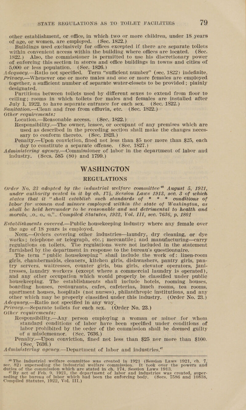 other establishment, or office, in which two or more children, under 18 years of age, or women, are employed. (Sec. 1822.) Buildings used exclusively for offices excepted if there are separate toilets within convenient access within the building where offices are located. (Sec. 1822.) Also, the commissioner is permitted to use his discretionary power of enforcing this section in stores and office buildings in towns and cities of 5,000 or less population. (Sec. 1826.) Adequacy.—Ratio not specified. Term “sufficient number” (sec. 1822) indefinite. Privacy.—W henever one or more males and one or more females are employed together, a sufficient number of separate water-closets to be provided; plainly designated. Partitions between toilets used by different sexes to extend from floor to ceiling; rooms in which toilets for males and females are installed after July 1, 1922, to have separate entrance for each sex. (Sec. 1822.) Sanitation.—Clean and free from effluvia, etc. (Sec. 1822.) Other requirements: Location.—Reasonable access. (Sec. 1822.) Responsibility—The owner, lessee, or occupant of any premises which are used as described in the preceding section shall make the changes neces- sary to conform thereto. (Sec. 1823.) Penalty.—Upon conviction, fined not less than $5 nor more than $25, each day to constitute a separate offense. (Sec. 1827.) Administering agency.—Commissioner of labor in the department of labor and industry. (Secs. 585 (80) and 1799.) WASHINGTON REGULATIONS Order No. 23 adopted by the industrial welfare committee*® August 5, 1921, under authority vested in it by ch. 174, Session Laws 19138, sec. 3 of which states that it “shall establish such standards of * * * conditions of labor for women and minors employed within the state of Washington, as shall be held hereunder to be reasonable and not detrimental to health and morals, _o. 0. 0.” Compiled Statutes, 1922, Vol. III, sec. 7636, p. 1801 Establishments covered.—Public housekeeping industry where any female over the age of 18 years is employed. Notge.—Orders covering other industries—laundry, dry cleaning, or dye works; telephone or telegraph, etc.; mercantile; and manufacturing—carry regulations on toilets. The regulations were not included in the statement furnished by the department in response to the bureau’s questionnaire. The term ‘ public housekeeping” shall include the work of: linen-room girls, chambermaids, cleaners, kitchen girls, dishwashers, pantry girls, pan- try servers, waitresses, counter girls, bus girls, elevator operators, jani- tresses, laundry workers (except where a commercial laundry is operated), and any other occupation which would properly be classified under public housekeeping. The establishments shall include hotels, rooming houses, boarding houses, restaurants, cafes, cafeterias, lunch rooms, tea rooms, apartment houses, hospitals (not nurses), philanthropic institutions, and any other which may be properly classified under this industry. (Order No. 28.) Adequacy.—Ratio not specified in any way, Privacy.—Separate toilets for each sex. (Order No. 23.) Other requirements: Responsibility—Any person employing a woman or minor for whom standard conditions of labor have been specified under conditions of labor prohibited by the order of the commission shall be deemed guilty of a misdemeanor. (Sec. 7636.) Penalty.—Upon conviction, fined not less than $25 nor more than $100. (Sec, 7636.) Administering agency.—Department of labor and industries.” 46The industrial welfare committee was created in 1921 (Session Laws 1921, ch. 7, sec. 82) superseding the industrial welfare commission. It took over the powers and duties of the commission which are stated in ch. 174, Session Laws 1913. 47 By act of Feb. 9, 1921, the department of labor and industries was created, super- seding the bureau of labor which had been the enforcing body. (Secs. 7586 and 10838, Compiled Statutes, 1922, Vol, III.)