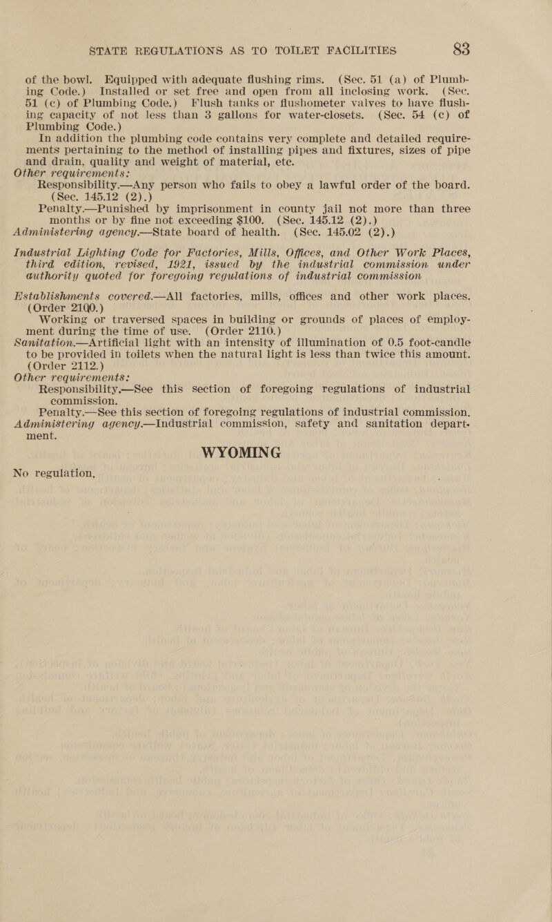 of the bowl. Equipped with adequate flushing rims. (Sec. 51 (a) of Plumb- ing Code.) Installed or set free and open from all ineclosing work. (Sec. 51 (c) of Plumbing Code.) Flush tanks or flushometer valves to have flush- ing capacity of not less than 3 gallons for water-closets. (See. 54 (c) of Plumbing Code.) In addition the plumbing code contains very complete and detailed require- ments pertaining to the method of installing pipes and fixtures, sizes of pipe and drain, quality and weight of material, ete. Other requirements: Responsibility——Any person who fails to obey a lawful order of the board. (See. 145.12 (2).) Penalty——Punished by imprisonment in county jail not more than three months or by fine not exceeding $100. (Sec. 145.12 (2).) Administering agency.—State board of health. (Sec. 145.02 (2).) Industrial Lighting Code for Factories, Mills, Offices, and Other Work Places, third edition, revised, 1921, issued by the industrial commission under authority quoted for foregoing regulations of industrial commission Establishments covered.—All factories, mills, offices and other work places. (Order 21Q0.) Working or traversed spaces in building or grounds of places of employ- ment during the time of use. (Order 2110.) Sanitation Artificial light with an intensity of illumination of 0.5 foot-candle to be provided in toilets when the natural light is less than twice this amount. (Order 2112.) Other requirements: Responsibility—See this section of foregoing regulations of industrial commission. Penalty.—See this section of foregoing regulations of industrial commission. Administering agency.—lIndustrial commission, safety and sanitation depart. ment. WYOMING No regulation,