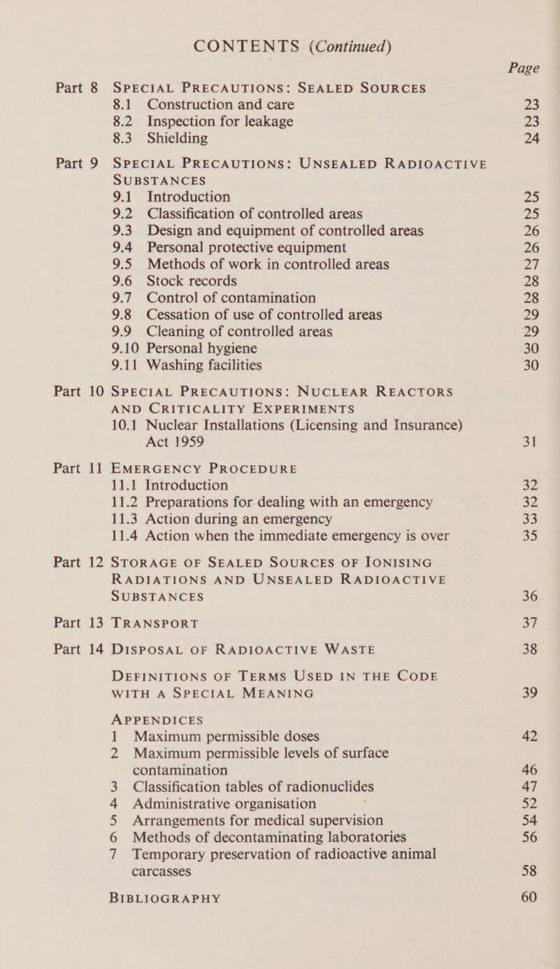 Part 9 Part 10 Part li Part 12 Part 13 CONTENTS (Continued) 8.1 Construction and care 8.2 Inspection for leakage 8.3 Shielding SPECIAL PRECAUTIONS: UNSEALED RADIOACTIVE SUBSTANCES 9.1 Introduction 9.2 Classification of controlled areas 9.3. Design and equipment of controlled areas 9.4 Personal protective equipment 9.5 Methods of work in controlled areas 9.6 Stock records 9.7 Control of contamination 9.8 Cessation of use of controlled areas 9.9 Cleaning of controlled areas 9.10 Personal hygiene 9.11 Washing facilities SPECIAL PRECAUTIONS: NUCLEAR REACTORS AND CRITICALITY EXPERIMENTS 10.1 Nuclear Installations (Licensing and Insurance) Act 1959 EMERGENCY PROCEDURE 11.1 Introduction 11.2 Preparations for dealing with an emergency 11.3 Action during an emergency 11.4 Action when the immediate emergency is over STORAGE OF SEALED SOURCES OF IONISING RADIATIONS AND UNSEALED RADIOACTIVE SUBSTANCES TRANSPORT DEFINITIONS OF TERMS USED IN THE CODE WITH A SPECIAL MEANING APPENDICES 1 Maximum permissible doses 2 Maximum permissible levels of surface contamination Classification tables of radionuclides Administrative organisation Arrangements for medical supervision Methods of decontaminating laboratories Temporary preservation of radioactive animal carcasses NAA ABW BIBLIOGRAPHY Page px 23 24 31 a2 33 35 36 a7 38 39