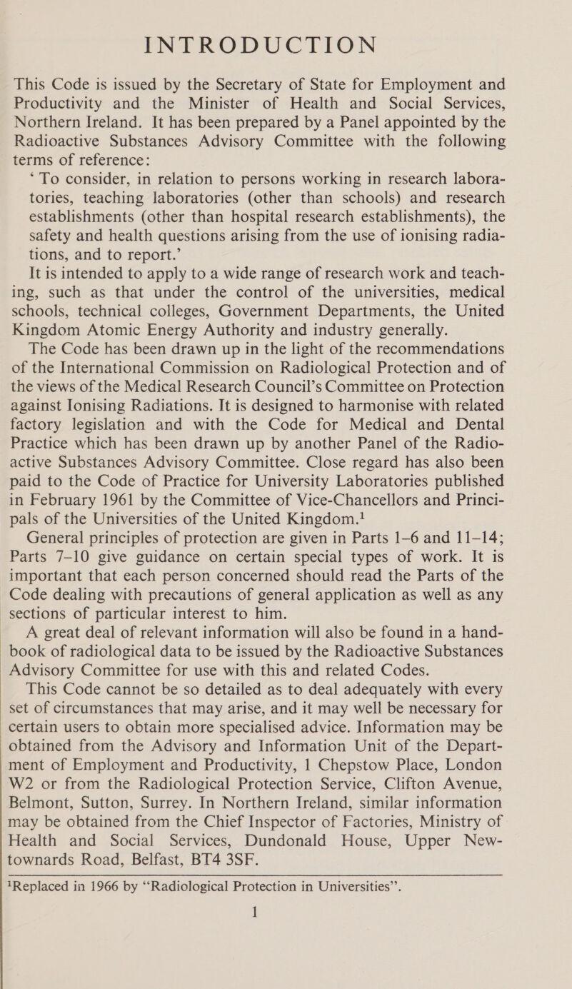INTRODUCTION This Code is issued by the Secretary of State for Employment and Productivity and the Minister of Health and Social Services, Northern Ireland. It has been prepared by a Panel appointed by the Radioactive Substances Advisory Committee with the following terms of reference: ‘To consider, in relation to persons working in research labora- tories, teaching laboratories (other than schools) and research establishments (other than hospital research establishments), the safety and health questions arising from the use of ionising radia- tions, and to report.’ It is intended to apply to a wide range of research work and teach- ing, such as that under the control of the universities, medical schools, technical colleges, Government Departments, the United Kingdom Atomic Energy Authority and industry generally. The Code has been drawn up in the light of the recommendations of the International Commission on Radiological Protection and of the views of the Medical Research Council’s Committee on Protection against Ionising Radiations. It is designed to harmonise with related factory legislation and with the Code for Medical and Dental Practice which has been drawn up by another Panel of the Radio- active Substances Advisory Committee. Close regard has also been paid to the Code of Practice for University Laboratories published in February 1961 by the Committee of Vice-Chancellors and Princi- pals of the Universities of the United Kingdom.1 General principles of protection are given in Parts 1-6 and 11-14; Parts 7-10 give guidance on certain special types of work. It is important that each person concerned should read the Parts of the Code dealing with precautions of general application as well as any | | | | | ' A great deal of relevant information will also be found in a hand- Advisory Committee for use with this and related Codes. This Code cannot be so detailed as to deal adequately with every set of circumstances that may arise, and it may well be necessary for certain users to obtain more specialised advice. Information may be ment of Employment and Productivity, 1 Chepstow Place, London W2 or from the Radiological Protection Service, Clifton Avenue, Belmont, Sutton, Surrey. In Northern Ireland, similar information may be obtained from the Chief Inspector of Factories, Ministry of Health and Social Services, Dundonald House, Upper New- townards Road, Belfast, BT4 3SF. 1Replaced in 1966 by ‘‘Radiological Protection in Universities’.