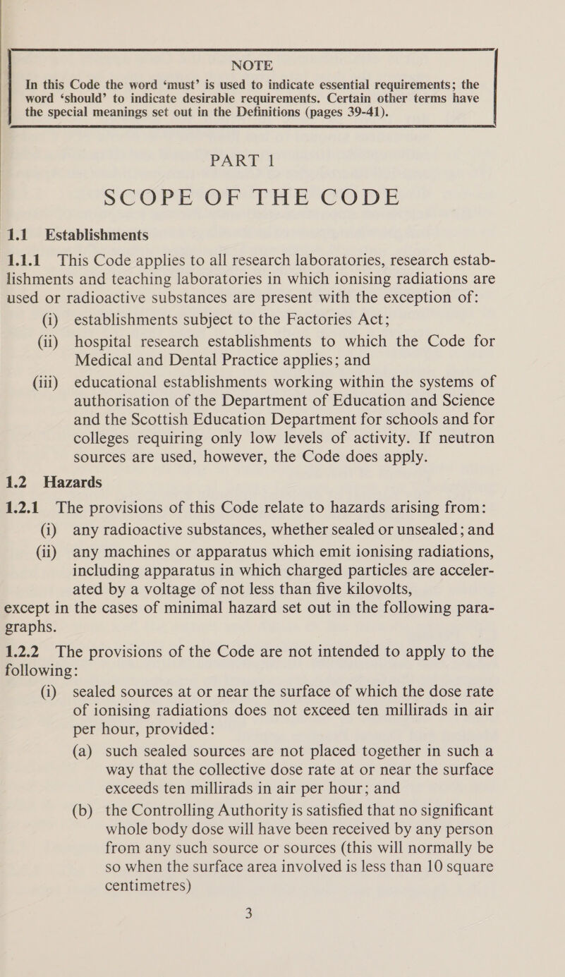  NOTE word ‘should’ to indicate desirable requirements. Certain other terms have the special meanings set out in the Definitions (pages 39-41). SCOP Or THE CODE 1.1 Establishments 1.1.1 This Code applies to all research laboratories, research estab- lishments and teaching laboratories in which ionising radiations are used or radioactive substances are present with the exception of: (i) establishments subject to the Factories Act; (ii) hospital research establishments to which the Code for Medical and Dental Practice applies; and (iii) educational establishments working within the systems of authorisation of the Department of Education and Science and the Scottish Education Department for schools and for colleges requiring only low levels of activity. If neutron sources are used, however, the Code does apply. 1.2 Hazards 1.2.1 The provisions of this Code relate to hazards arising from: (i) any radioactive substances, whether sealed or unsealed; and (ii) any machines or apparatus which emit ionising radiations, including apparatus in which charged particles are acceler- ated by a voltage of not less than five kilovolts, except in the cases of minimal hazard set out in the following para- graphs. 1.2.2 The provisions of the Code are not intended to apply to the following: (i) sealed sources at or near the surface of which the dose rate of ionising radiations does not exceed ten millirads in air per hour, provided: (a) such sealed sources are not placed together in such a way that the collective dose rate at or near the surface exceeds ten millirads in air per hour; and (b) the Controlling Authority is satisfied that no significant whole body dose will have been received by any person from any such source or sources (this will normally be so when the surface area involved is less than 10 square centimetres)