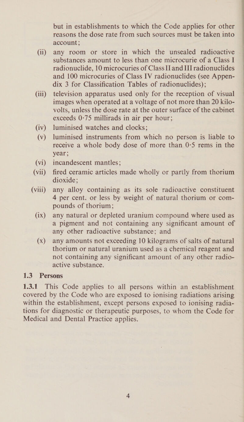 (iii) (iv) (v) (vi) (vil) (viii) (ix) (x) but in establishments to which the Code applies for other reasons the dose rate from such sources must be taken into account; substances amount to less than one microcurie of a Class I radionuclide, 10 microcuries of Class Il and III radionuclides and 100 microcuries of Class IV radionuclides (see Appen- dix 3 for Classification Tables of radionuclides); television apparatus used only for the reception of visual images when operated at a voltage of not more than 20 kilo- volts, unless the dose rate at the outer surface of the cabinet exceeds 0-75 millirads in air per hour; luminised watches and clocks; luminised instruments from which no person is liable to receive a whole body dose of more than 0:5 rems in the year ; incandescent mantles; fired ceramic articles made wholly or partly from thorium dioxide; any alloy containing as its sole radioactive constituent 4 per cent. or less by weight of natural thorium or com- pounds of thorium; any natural or depleted uranium compound where used as a pigment and not containing any significant amount of any other radioactive substance; and any amounts not exceeding 10 kilograms of salts of natural thorium or natural uranium used as a chemical reagent and not containing any significant amount of any other radio- active substance.