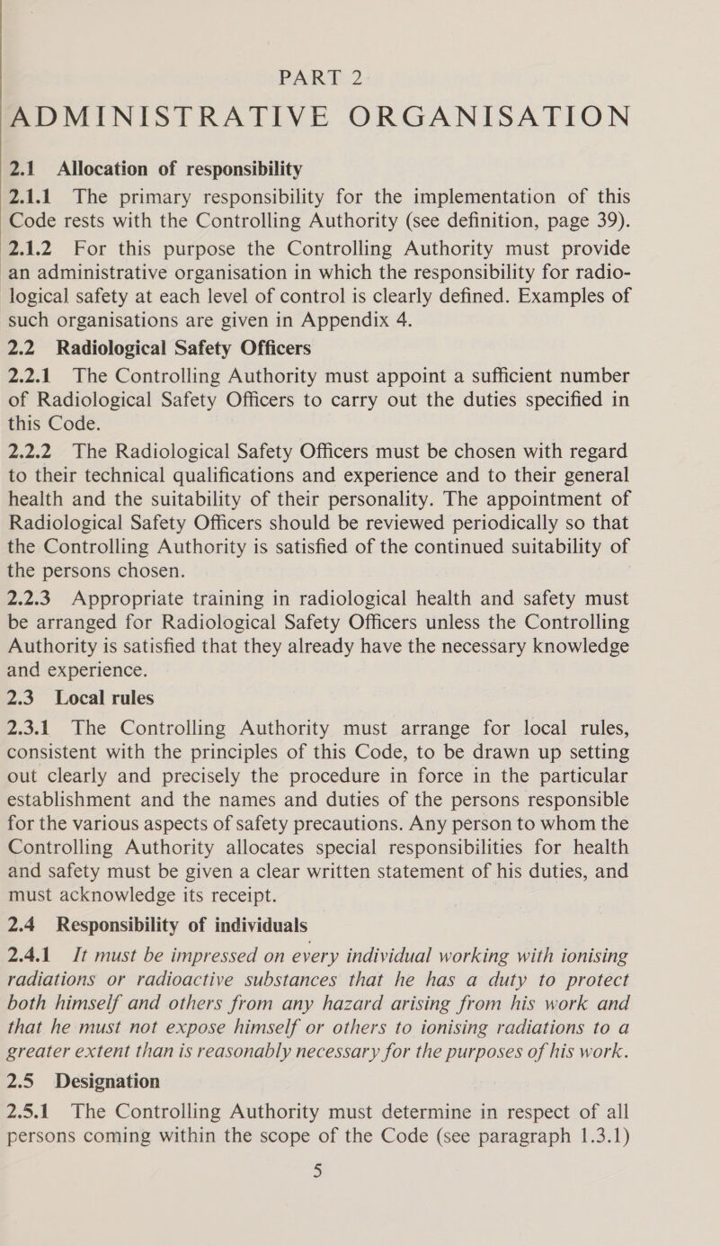ADMINISTRATIVE ORGANISATION 2.1 Allocation of responsibility 2.1.1 The primary responsibility for the implementation of this Code rests with the Controlling Authority (see definition, page 39). 2.1.2 For this purpose the Controlling Authority must provide an administrative organisation in which the responsibility for radio- logical safety at each level of control is clearly defined. Examples of such organisations are given in Appendix 4. 2.2 Radiological Safety Officers 2.2.1 The Controlling Authority must appoint a sufficient number of Radiological Safety Officers to carry out the duties specified in this Code. 2.2.2 The Radiological Safety Officers must be chosen with regard to their technical qualifications and experience and to their general health and the suitability of their personality. The appointment of Radiological Safety Officers should be reviewed periodically so that the Controlling Authority is satisfied of the continued suitability of the persons chosen. 2.2.3 Appropriate training in radiological health and safety must be arranged for Radiological Safety Officers unless the Controlling Authority is satisfied that they already have the necessary knowledge and experience. 2.3 Local rules 2.3.1 The Controlling Authority must arrange for local rules, consistent with the principles of this Code, to be drawn up setting out clearly and precisely the procedure in force in the particular establishment and the names and duties of the persons responsible for the various aspects of safety precautions. Any person to whom the Controlling Authority allocates special responsibilities for health and safety must be given a clear written statement of his duties, and must acknowledge its receipt. | 2.4 Responsibility of individuals 2.4.1 Jt must be impressed on every individual working with ionising radiations or radioactive substances that he has a duty to protect both himself and others from any hazard arising from his work and that he must not expose himself or others to ionising radiations to a greater extent than is reasonably necessary for the purposes of his work. 2.5 Designation 2.5.1 The Controlling Authority must determine in respect of all persons coming within the scope of the Code (see paragraph 1.3.1) J