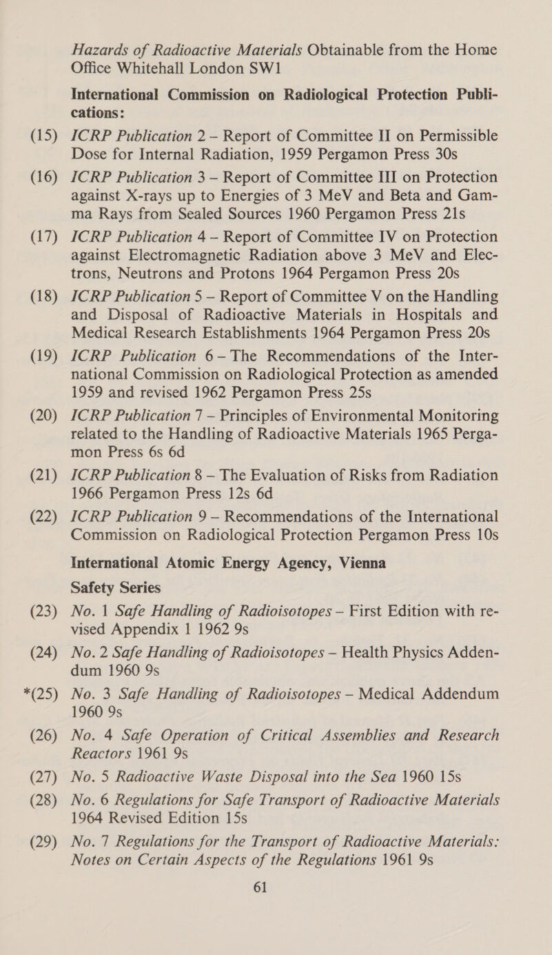 (15) (16) (17) (18) (19) (20) (21) (22) (23) (24) *(25) (26) (27) (28) (29) Hazards of Radioactive Materials Obtainable from the Home Office Whitehall London SW1 International Commission on Radiological Protection Publi- cations: ICRP Publication 2 - Report of Committee II on Permissible Dose for Internal Radiation, 1959 Pergamon Press 30s ICRP Publication 3 - Report of Committee III on Protection against X-rays up to Energies of 3 MeV and Beta and Gam- ma Rays from Sealed Sources 1960 Pergamon Press 21s ICRP Publication 4 —- Report of Committee IV on Protection against Electromagnetic Radiation above 3 MeV and Elec- trons, Neutrons and Protons 1964 Pergamon Press 20s ICRP Publication 5 — Report of Committee V on the Handling and Disposal of Radioactive Materials in Hospitals and Medical Research Establishments 1964 Pergamon Press 20s ICRP Publication 6-The Recommendations of the Inter- national Commission on Radiological Protection as amended 1959 and revised 1962 Pergamon Press 25s ICRP Publication 7 — Principles of Environmental Monitoring related to the Handling of Radioactive Materials 1965 Perga- mon Press 6s 6d ICRP Publication 8 —- The Evaluation of Risks from Radiation 1966 Pergamon Press 12s 6d ICRP Publication 9 - Recommendations of the International Commission on Radiological Protection Pergamon Press 10s International Atomic Energy Agency, Vienna Safety Series No. 1 Safe Handling of Radioisotopes — First Edition with re- vised Appendix | 1962 9s No. 2 Safe Handling of Radioisotopes — Health Physics Adden- dum 1960 9s No. 3 Safe Handling of Radioisotopes — Medical Addendum 1960 9s No. 4 Safe Operation of Critical Assemblies and Research Reactors 1961 9s No. 5 Radioactive Waste Disposal into the Sea 1960 15s No. 6 Regulations for Safe Transport of Radioactive Materials 1964 Revised Edition 15s No. 7 Regulations for the Transport of Radioactive Materials: Notes on Certain Aspects of the Regulations 1961 9s