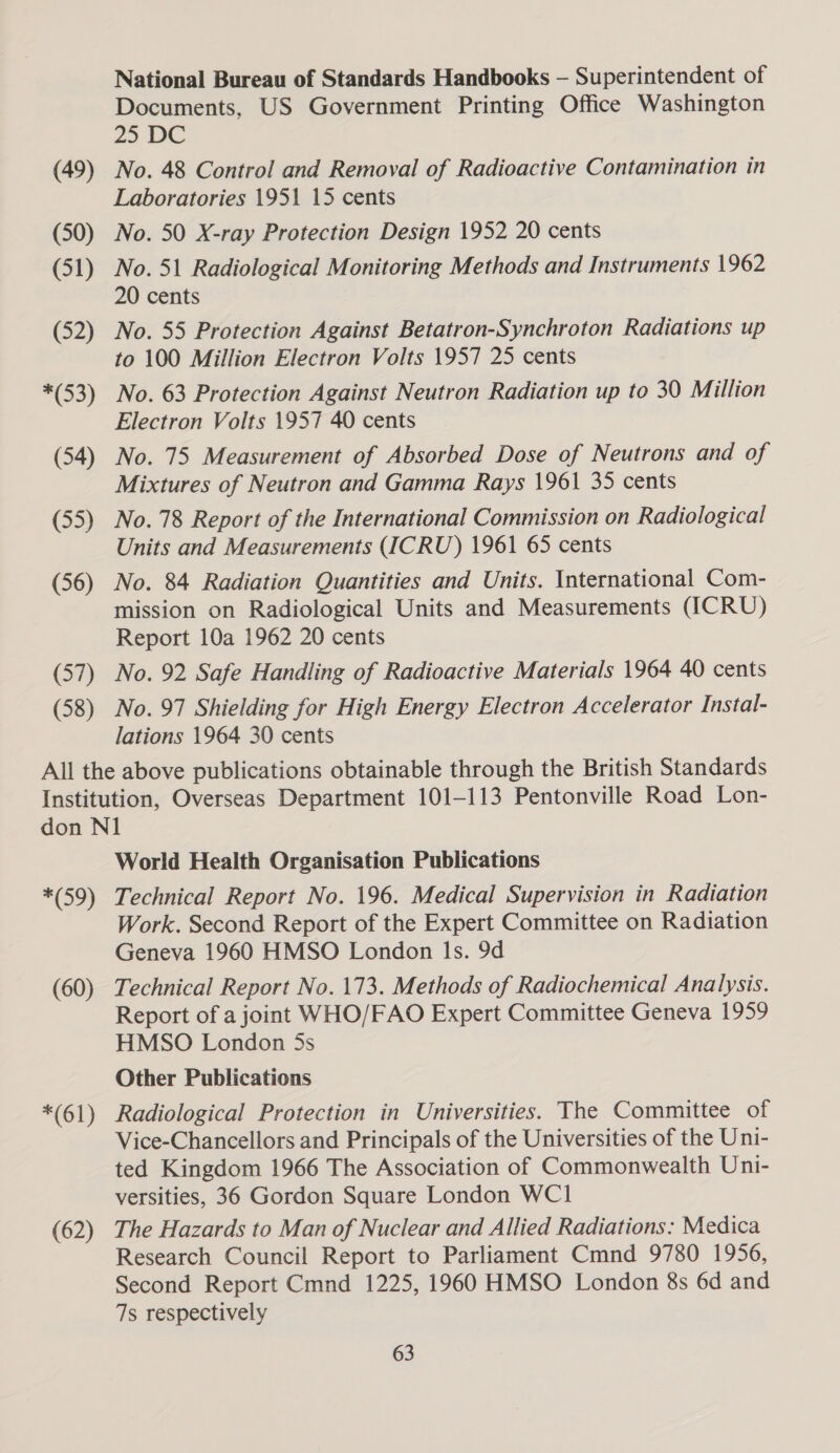 (49) (50) (51) (52) *(53) (54) (55) (56) (57) (58) National Bureau of Standards Handbooks — Superintendent of Documents, US Government Printing Office Washington 25 DC No. 48 Control and Removal of Radioactive Contamination in Laboratories 1951 15 cents No. 50 X-ray Protection Design 1952 20 cents No. 51 Radiological Monitoring Methods and Instruments 1962 20 cents No. 55 Protection Against Betatron-Synchroton Radiations up to 100 Million Electron Volts 1957 25 cents No. 63 Protection Against Neutron Radiation up to 30 Million Electron Volts 1957 40 cents No. 75 Measurement of Absorbed Dose of Neutrons and of Mixtures of Neutron and Gamma Rays 1961 35 cents No. 78 Report of the International Commission on Radiological Units and Measurements (ICRU) 1961 65 cents No. 84 Radiation Quantities and Units. International Com- mission on Radiological Units and Measurements (ICRU) Report 10a 1962 20 cents No. 92 Safe Handling of Radioactive Materials 1964 40 cents No. 97 Shielding for High Energy Electron Accelerator Instal- lations 1964 30 cents *(59) (60) *(61) (62) World Health Organisation Publications Technical Report No. 196. Medical Supervision in Radiation Work. Second Report of the Expert Committee on Radiation Geneva 1960 HMSO London Is. 9d Technical Report No. 173. Methods of Radiochemical Analysis. Report of a joint WHO/FAO Expert Committee Geneva 1959 HMSO London 5s Other Publications Radiological Protection in Universities. The Committee of Vice-Chancellors and Principals of the Universities of the Uni- ted Kingdom 1966 The Association of Commonwealth Uni- versities, 36 Gordon Square London WC1 The Hazards to Man of Nuclear and Allied Radiations: Medica Research Council Report to Parliament Cmnd 9780 1956, Second Report Cmnd 1225, 1960 HMSO London 8s 6d and 7s respectively