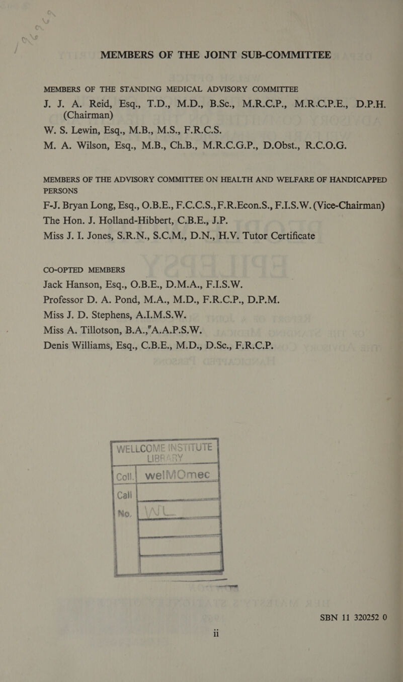 MEMBERS OF THE JOINT SUB-COMMITTEE MEMBERS OF THE STANDING MEDICAL ADVISORY COMMITTEE J. J. A. Reid, Esq, T.D.,' 'M.D.3 B.S), } MUR-CEP., “IMC RACQ PES SD Pre (Chairman) W. S. Lewin, Esq., M.B., M.S., F.R.C.S. M. A. Wilson, Esq., M.B., Ch.B., M.R.C.G.P., D.Obst., R.C.O.G. MEMBERS OF THE ADVISORY COMMITTEE ON HEALTH AND WELFARE OF HANDICAPPED PERSONS F-J. Bryan Long, Esq., O.B.E., F.C.C.S., F.R.Econ.S., F.LS.W. (Vice-Chairman) The Hon. J. Holland-Hibbert, C.B.E., J.P. Miss J. I. Jones, S.R.N., 8.C.M., D.N., H.V. Tutor Certificate CO-OPTED MEMBERS Jack Hanson, Esq., O.B.E., D.M.A., F.1.S.W. Professor D. A. Pond, M.A., M.D., F.R.C.P., D.P.M. Miss J. D. Stephens, A.I.M.S.W. Miss A. Tillotson, B.A.,A.A.P.S.W. Denis Williams, Esq., C.B.E., M.D., D.Sc., F.R.C.P. 