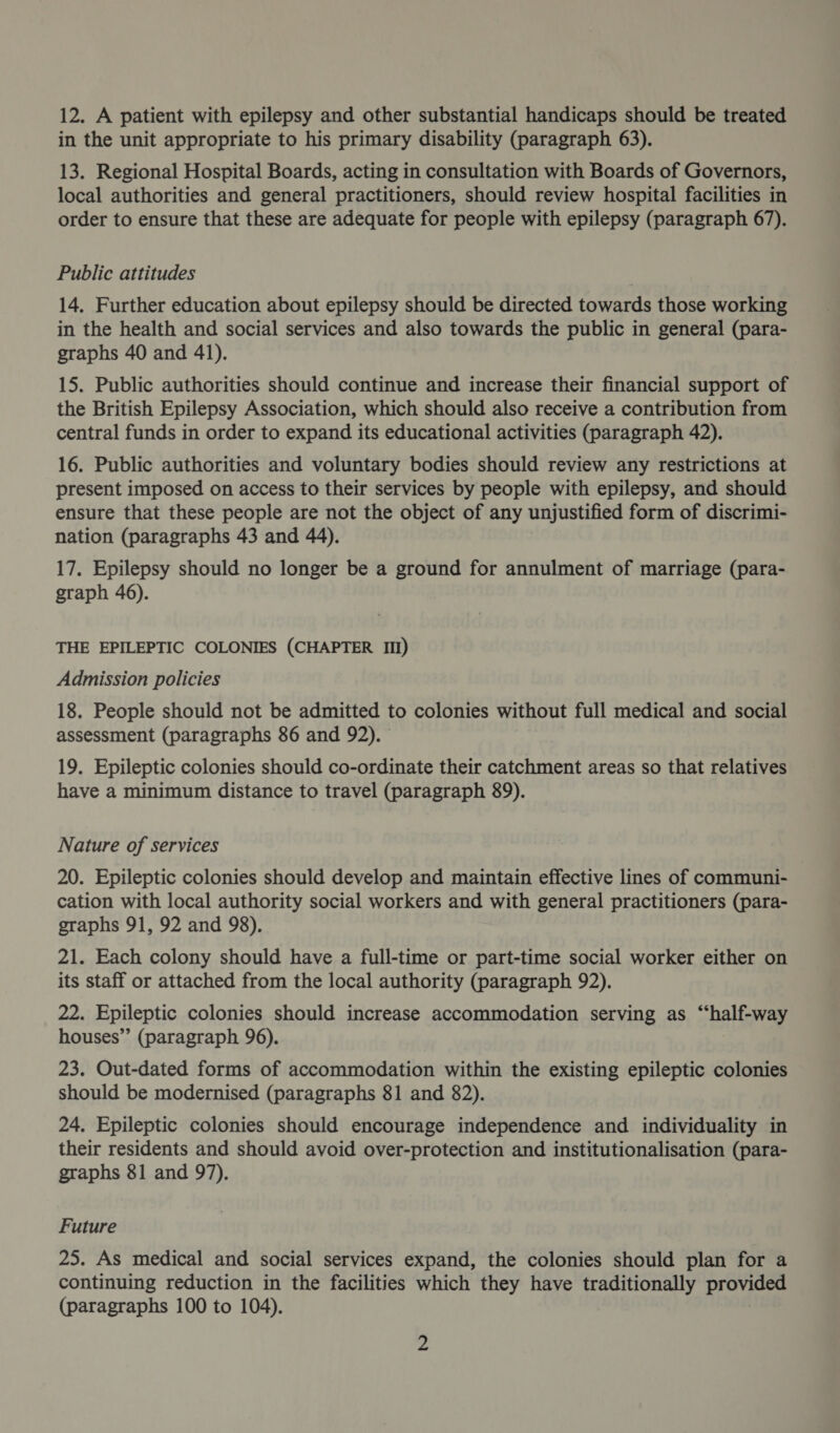 in the unit appropriate to his primary disability (paragraph 63). 13. Regional Hospital Boards, acting in consultation with Boards of Governors, local authorities and general practitioners, should review hospital facilities in order to ensure that these are adequate for people with epilepsy (paragraph 67). Public attitudes 14. Further education about epilepsy should be directed towards those working in the health and social services and also towards the public in general (para- graphs 40 and 41). 15. Public authorities should continue and increase their financial support of the British Epilepsy Association, which should also receive a contribution from central funds in order to expand its educational activities (paragraph 42). 16. Public authorities and voluntary bodies should review any restrictions at present imposed on access to their services by people with epilepsy, and should ensure that these people are not the object of any unjustified form of discrimi- nation (paragraphs 43 and 44). 17. Epilepsy should no longer be a ground for annulment of marriage (para- graph 46). THE EPILEPTIC COLONIES (CHAPTER III) Admission policies 18. People should not be admitted to colonies without full medical and social assessment (paragraphs 86 and 92). 19. Epileptic colonies should co-ordinate their catchment areas so that relatives have a minimum distance to travel (paragraph 89). Nature of services 20. Epileptic colonies should develop and maintain effective lines of communi- cation with local authority social workers and with general practitioners (para- graphs 91, 92 and 98). 21. Each colony should have a full-time or part-time social worker either on its staff or attached from the local authority (paragraph 92). 22. Epileptic colonies should increase accommodation serving as “half-way houses” (paragraph 96). 23. Out-dated forms of accommodation within the existing epileptic colonies should be modernised (paragraphs 81 and 82). 24. Epileptic colonies should encourage independence and individuality in their residents and should avoid over-protection and institutionalisation (para- graphs 81 and 97). Future 25. As medical and social services expand, the colonies should plan for a continuing reduction in the facilities which they have traditionally provided (paragraphs 100 to 104). 2