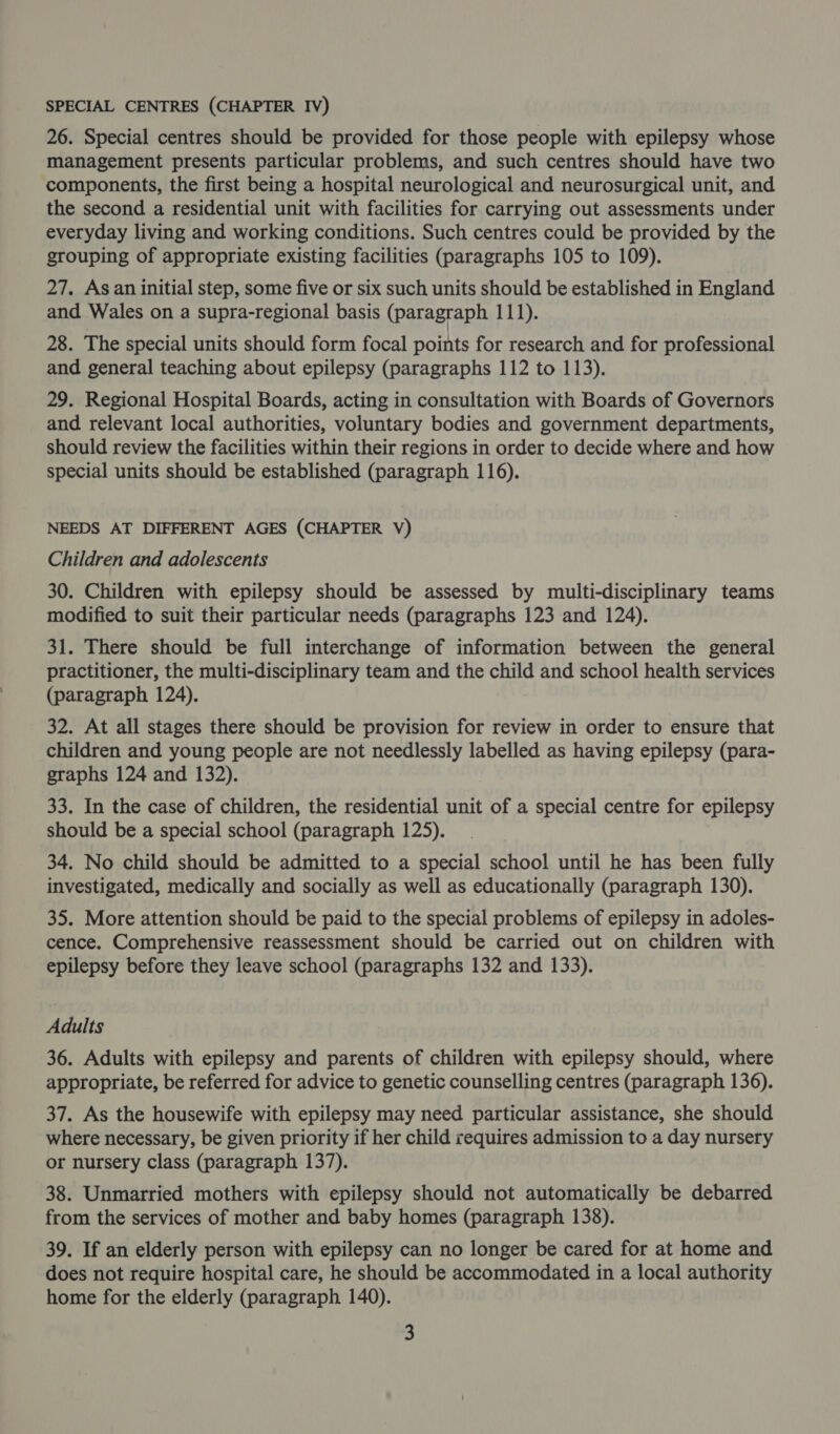 26. Special centres should be provided for those people with epilepsy whose management presents particular problems, and such centres should have two components, the first being a hospital neurological and neurosurgical unit, and the second a residential unit with facilities for carrying out assessments under everyday living and working conditions. Such centres could be provided by the grouping of appropriate existing facilities (paragraphs 105 to 109). 27. Asan initial step, some five or six such units should be established in England and Wales on a supra-regional basis (paragraph 111). 28. The special units should form focal points for research and for professional and general teaching about epilepsy (paragraphs 112 to 113). 29. Regional Hospital Boards, acting in consultation with Boards of Governors and relevant local authorities, voluntary bodies and government departments, should review the facilities within their regions in order to decide where and how special units should be established (paragraph 116). NEEDS AT DIFFERENT AGES (CHAPTER V) Children and adolescents 30. Children with epilepsy should be assessed by multi-disciplinary teams modified to suit their particular needs (paragraphs 123 and 124). 31. There should be full interchange of information between the general practitioner, the multi-disciplinary team and the child and school health services (paragraph 124). 32. At all stages there should be provision for review in order to ensure that children and young people are not needlessly labelled as having epilepsy (para- graphs 124 and 132). 33. In the case of children, the residential unit of a special centre for epilepsy should be a special school (paragraph 125). 34. No child should be admitted to a special school until he has been fully investigated, medically and socially as well as educationally (paragraph 130). 35. More attention should be paid to the special problems of epilepsy in adoles- cence. Comprehensive reassessment should be carried out on children with epilepsy before they leave school (paragraphs 132 and 133). Adults 36. Adults with epilepsy and parents of children with epilepsy should, where appropriate, be referred for advice to genetic counselling centres (paragraph 136). 37. As the housewife with epilepsy may need particular assistance, she should where necessary, be given priority if her child requires admission to a day nursery or nursery class (paragraph 137). 38. Unmarried mothers with epilepsy should not automatically be debarred from the services of mother and baby homes (paragraph 138). 39. If an elderly person with epilepsy can no longer be cared for at home and does not require hospital care, he should be accommodated in a local authority home for the elderly (paragraph 140).