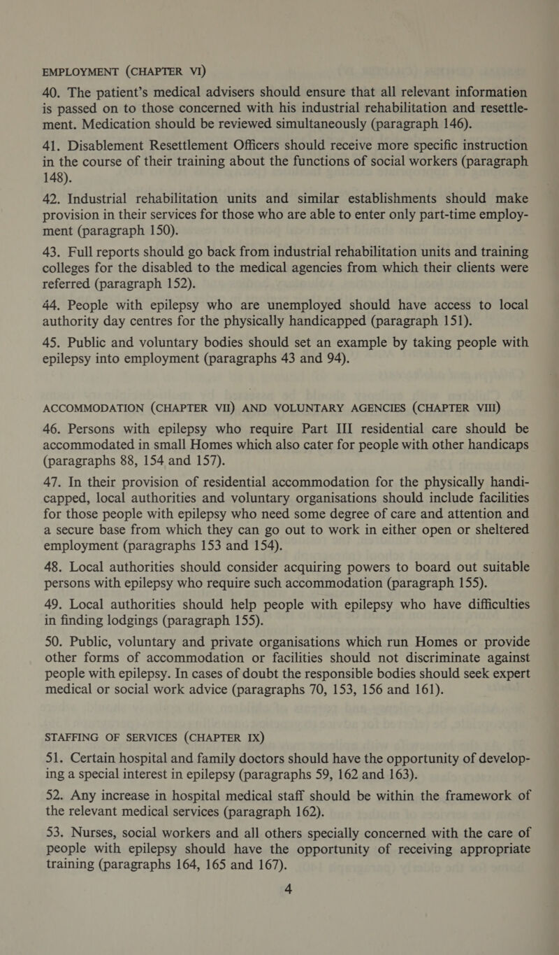 EMPLOYMENT (CHAPTER VI) 40. The patient’s medical advisers should ensure that all relevant information is passed on to those concerned with his industrial rehabilitation and resettle- ment. Medication should be reviewed simultaneously (paragraph 146). 41. Disablement Resettlement Officers should receive more specific instruction in the course of their training about the functions of social workers (paragraph 148). 42. Industrial rehabilitation units and similar establishments should make provision in their services for those who are able to enter only part-time employ- ment (paragraph 150). 43. Full reports should go back from industrial rehabilitation units and training colleges for the disabled to the medical agencies from which their clients were referred (paragraph 152). 44. People with epilepsy who are unemployed should have access to local authority day centres for the physically handicapped (paragraph 151). 45. Public and voluntary bodies should set an example by taking people with epilepsy into employment (paragraphs 43 and 94). ACCOMMODATION (CHAPTER VII) AND VOLUNTARY AGENCIES (CHAPTER VIII) 46. Persons with epilepsy who require Part III residential care should be accommodated in small Homes which also cater for people with other handicaps (paragraphs 88, 154 and 157). 47. In their provision of residential accommodation for the physically handi- capped, local authorities and voluntary organisations should include facilities for those people with epilepsy who need some degree of care and attention and a secure base from which they can go out to work in either open or sheltered employment (paragraphs 153 and 154). 48. Local authorities should consider acquiring powers to board out suitable persons with epilepsy who require such accommodation (paragraph 155). 49. Local authorities should help people with epilepsy who have difficulties in finding lodgings (paragraph 155). 50. Public, voluntary and private organisations which run Homes or provide other forms of accommodation or facilities should not discriminate against people with epilepsy. In cases of doubt the responsible bodies should seek expert medical or social work advice (paragraphs 70, 153, 156 and 161). STAFFING OF SERVICES (CHAPTER IX) 51. Certain hospital and family doctors should have the opportunity of develop- ing a special interest in epilepsy (paragraphs 59, 162 and 163). 52. Any increase in hospital medical staff should be within the framework of the relevant medical services (paragraph 162). 53. Nurses, social workers and all others specially concerned with the care of people with epilepsy should have the opportunity of receiving appropriate training (paragraphs 164, 165 and 167).