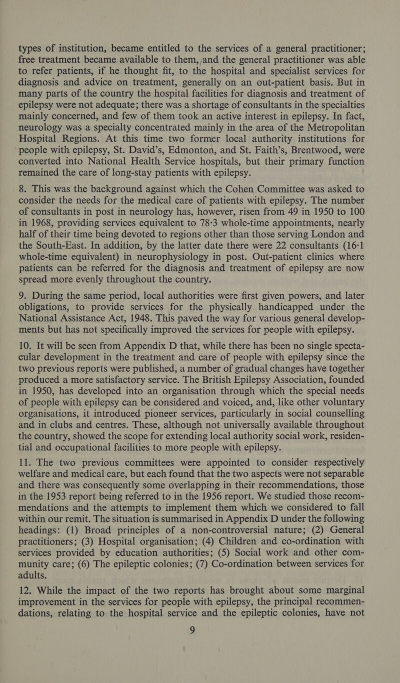 types of institution, became entitled to the services of a general practitioner; free treatment became available to them, ,and the general practitioner was able to refer patients, if he thought fit, to the hospital and specialist services for diagnosis and advice on treatment, generally on an out-patient basis. But in many parts of the country the hospital facilities for diagnosis and treatment of epilepsy were not adequate; there was a shortage of consultants in the specialties mainly concerned, and few of them took an active interest in epilepsy. In fact, neurology was a specialty concentrated mainly in the area of the Metropolitan Hospital Regions. At this time two former local authority institutions for people with epilepsy, St. David’s, Edmonton, and St. Faith’s, Brentwood, were converted into National Health Service hospitals, but their primary function remained the care of long-stay patients with epilepsy. 8. This was the background against which the Cohen Committee was asked to consider the needs for the medical care of patients with epilepsy. The number of consultants in post in neurology has, however, risen from 49 in 1950 to 100 in 1968, providing services equivalent to 78-3 whole-time appointments, nearly half of their time being devoted to regions other than those serving London and the South-East. In addition, by the latter date there were 22 consultants (16:1 whole-time equivalent) in neurophysiology in post. Out-patient clinics where patients can be referred for the diagnosis and treatment of epilepsy are now spread more evenly throughout the country. 9. During the same period, local authorities were first given powers, and later obligations, to provide services for the physically handicapped under the National Assistance Act, 1948. This paved the way for various general develop- ments but has not specifically improved the services for people with epilepsy. 10. It will be seen from Appendix D that, while there has been no single specta- cular development in the treatment and care of people with epilepsy since the two previous reports were published, a number of gradual changes have together produced a more satisfactory service. The British Epilepsy Association, founded in 1950, has developed into an organisation through which the special needs of people with epilepsy can be considered and voiced, and, like other voluntary organisations, it introduced pioneer services, particularly in social counselling and in clubs and centres. These, although not universally available throughout the country, showed the scope for extending local authority social work, residen- tial and occupational facilities to more people with epilepsy. 11. The two previous committees were appointed to consider respectively welfare and medical care, but each found that the two aspects were not separable and there was consequently some overlapping in their recommendations, those in the 1953 report being referred to in the 1956 report. We studied those recom- mendations and the attempts to implement them which we considered to fall within our remit. The situation is summarised in Appendix D under the following headings: (1) Broad principles of a non-controversial nature; (2) General practitioners; (3) Hospital organisation; (4) Children and co-ordination with services provided by education authorities; (5) Social work and other com- munity care; (6) The epileptic colonies; (7) Co-ordination between services for adults. 12. While the impact of the two reports has brought about some marginal improvement in the services for people with epilepsy, the principal recommen- dations, relating to the hospital service and the epileptic colonies, have not