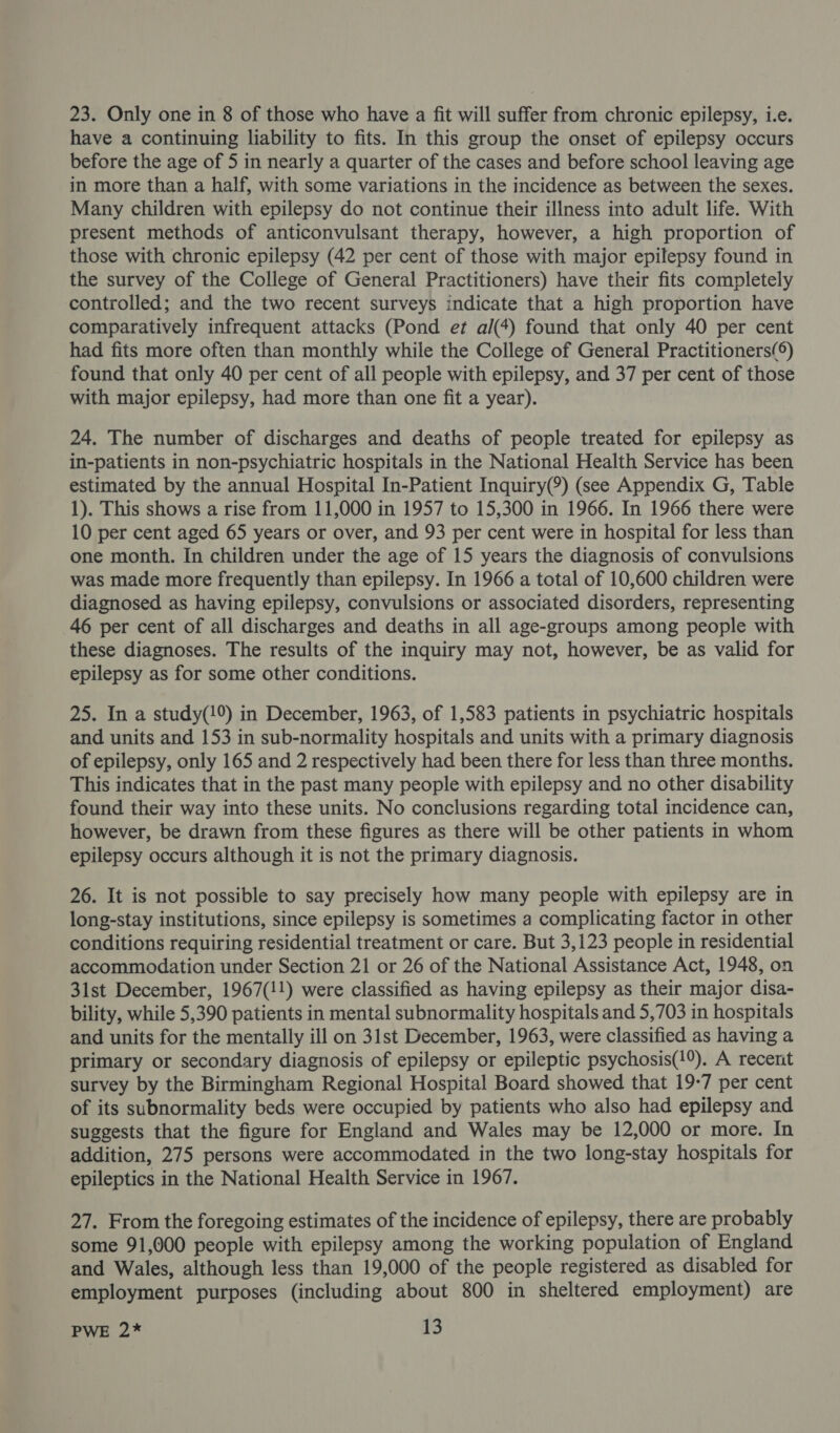 23. Only one in 8 of those who have a fit will suffer from chronic epilepsy, i.e. have a continuing liability to fits. In this group the onset of epilepsy occurs before the age of 5 in nearly a quarter of the cases and before school leaving age in more than a half, with some variations in the incidence as between the sexes. Many children with epilepsy do not continue their illness into adult life. With present methods of anticonvulsant therapy, however, a high proportion of those with chronic epilepsy (42 per cent of those with major epilepsy found in the survey of the College of General Practitioners) have their fits completely controlled; and the two recent surveys indicate that a high proportion have comparatively infrequent attacks (Pond et al(4) found that only 40 per cent had fits more often than monthly while the College of General Practitioners(®) found that only 40 per cent of all people with epilepsy, and 37 per cent of those with major epilepsy, had more than one fit a year). 24. The number of discharges and deaths of people treated for epilepsy as in-patients in non-psychiatric hospitals in the National Health Service has been estimated by the annual Hospital In-Patient Inquiry(®) (see Appendix G, Table 1). This shows a rise from 11,000 in 1957 to 15,300 in 1966. In 1966 there were 10 per cent aged 65 years or over, and 93 per cent were in hospital for less than one month. In children under the age of 15 years the diagnosis of convulsions was made more frequently than epilepsy. In 1966 a total of 10,600 children were diagnosed as having epilepsy, convulsions or associated disorders, representing 46 per cent of all discharges and deaths in all age-groups among people with these diagnoses. The results of the inquiry may not, however, be as valid for epilepsy as for some other conditions. 25. In a study(1%) in December, 1963, of 1,583 patients in psychiatric hospitals and units and 153 in sub-normality hospitals and units with a primary diagnosis of epilepsy, only 165 and 2 respectively had been there for less than three months. This indicates that in the past many people with epilepsy and no other disability found their way into these units. No conclusions regarding total incidence can, however, be drawn from these figures as there will be other patients in whom epilepsy occurs although it is not the primary diagnosis. 26. It is not possible to say precisely how many people with epilepsy are in long-stay institutions, since epilepsy is sometimes a complicating factor in other conditions requiring residential treatment or care. But 3,123 people in residential accommodation under Section 21 or 26 of the National Assistance Act, 1948, on 31st December, 1967(!1) were classified as having epilepsy as their major disa- bility, while 5,390 patients in mental subnormality hospitals and 5,703 in hospitals and units for the mentally ill on 31st December, 1963, were classified as having a primary or secondary diagnosis of epilepsy or epileptic psychosis(19). A recent survey by the Birmingham Regional Hospital Board showed that 19-7 per cent of its subnormality beds were occupied by patients who also had epilepsy and suggests that the figure for England and Wales may be 12,000 or more. In addition, 275 persons were accommodated in the two long-stay hospitals for epileptics in the National Health Service in 1967. 27. From the foregoing estimates of the incidence of epilepsy, there are probably some 91,000 people with epilepsy among the working population of England and Wales, although less than 19,000 of the people registered as disabled for employment purposes (including about 800 in sheltered employment) are