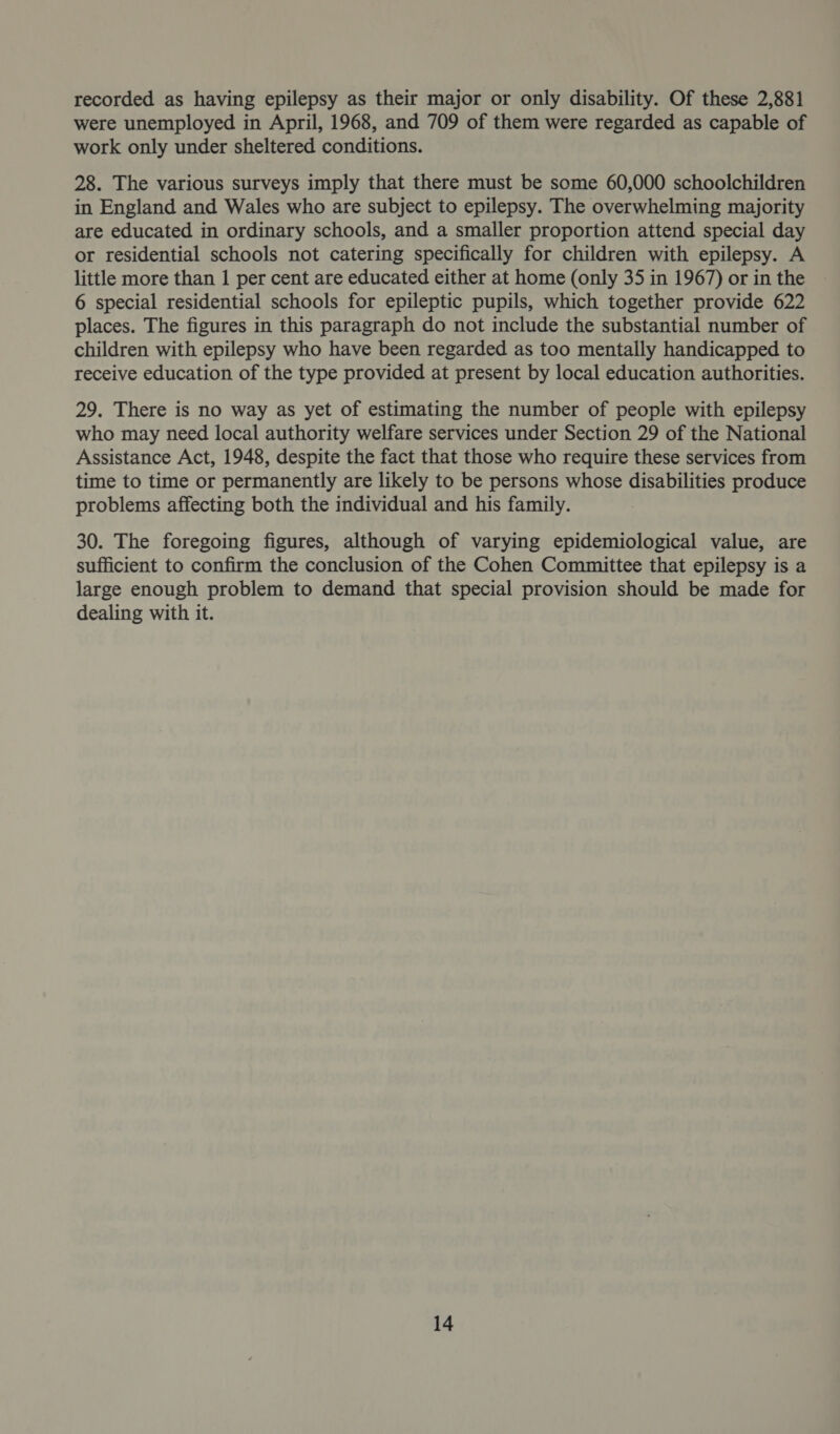 recorded as having epilepsy as their major or only disability. Of these 2,881 were unemployed in April, 1968, and 709 of them were regarded as capable of work only under sheltered conditions. 28. The various surveys imply that there must be some 60,000 schoolchildren in England and Wales who are subject to epilepsy. The overwhelming majority are educated in ordinary schools, and a smaller proportion attend special day or residential schools not catering specifically for children with epilepsy. A little more than 1 per cent are educated either at home (only 35 in 1967) or in the 6 special residential schools for epileptic pupils, which together provide 622 places. The figures in this paragraph do not include the substantial number of children with epilepsy who have been regarded as too mentally handicapped to receive education of the type provided at present by local education authorities. 29. There is no way as yet of estimating the number of people with epilepsy who may need local authority welfare services under Section 29 of the National Assistance Act, 1948, despite the fact that those who require these services from time to time or permanently are likely to be persons whose disabilities produce problems affecting both the individual and his family. 30. The foregoing figures, although of varying epidemiological value, are sufficient to confirm the conclusion of the Cohen Committee that epilepsy is a large enough problem to demand that special provision should be made for dealing with it.