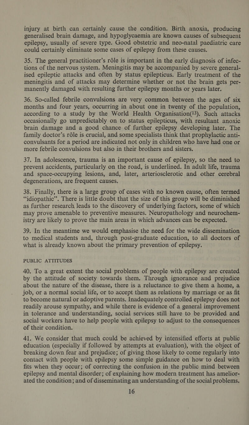 injury at birth can certainly cause the condition. Birth anoxia, producing generalised brain damage, and hypoglycaemia are known causes of subsequent epilepsy, usually of severe type. Good obstetric and neo-natal paediatric care could certainly eliminate some cases of epilepsy from these causes. 35. The general practitioner’s rdle is important in the early diagnosis of infec- tions of the nervous system. Meningitis may be accompanied by severe general- ised epileptic attacks and often by status epilepticus. Early treatment of the meningitis and of attacks may determine whether or not the brain gets per- | manently damaged with resulting further epilepsy months or years later. 36. So-called febrile convulsions are very common between the ages of six months and four years, occurring in about one in twenty of the population, according to a study by the World Health Organisation(!3). Such attacks occasionally go unpredictably on to status epilepticus, with resultant anoxic brain damage and a good chance of further epilepsy developing later. The family doctor’s rdle is crucial, and some specialists think that prophylactic anti- convulsants for a period are indicated not only in children who have had one or more febrile convulsions but also in their brothers and sisters. 37. In adolescence, trauma is an important cause of epilepsy, so the need to prevent accidents, particularly on the road, is underlined. In adult life, trauma and space-occupying lesions, and, later, arteriosclerotic and other cerebral degenerations, are frequent causes. 38. Finally, there is a large group of cases with no known cause, often termed ‘idiopathic’. There is little doubt that the size of this group will be diminished as further research leads to the discovery of underlying factors, some of which may prove amenable to preventive measures. Neuropathology and neurochem- istry are likely to prove the main areas in which advances can be expected. 39. In the meantime we would emphasise the need for the wide dissemination to medical students and, through post-graduate education, to all doctors of what is already known about the primary prevention of epilepsy. PUBLIC ATTITUDES 40. To a great extent the social problems of people with epilepsy are created by the attitude of society towards them. Through ignorance and prejudice about the nature of the disease, there is a reluctance to give them a home, a job, or a normal social life, or to accept them as relations by marriage or as fit to become natural or adoptive parents. Inadequately controlled epilepsy does not readily arouse sympathy, and while there is evidence of a general improvement in tolerance and understanding, social services still have to be provided and social workers have to help people with epilepsy to adjust to the consequences of their condition. 41. We consider that much could be achieved by intensified efforts at public education (especially if followed by attempts at evaluation), with the object of breaking down fear and prejudice; of giving those likely to come regularly into contact with people with epilepsy some simple guidance on how to deal with fits when they occur; of correcting the confusion in the public mind between epilepsy and mental disorder; of explaining how modern treatment has amelior- ated the condition; and of disseminating an understanding of the social problems.