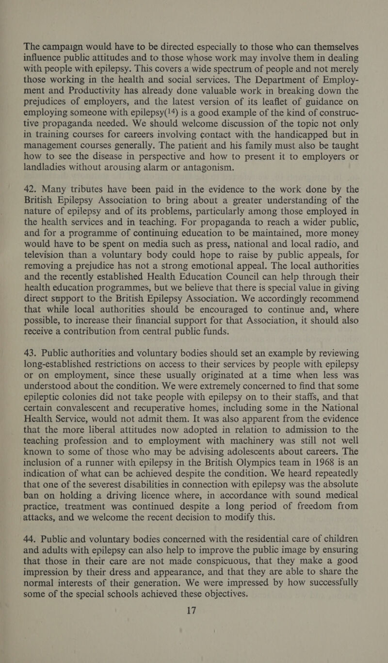 The campaign would have to be directed especially to those who can themselves influence public attitudes and to those whose work may involve them in dealing with people with epilepsy. This covers a wide spectrum of people and not merely those working in the health and social services. The Department of Employ- ment and Productivity has already done valuable work in breaking down the prejudices of employers, and the latest version of its leaflet of guidance on employing someone with epilepsy(!4) is a good example of the kind of construc- tive propaganda needed. We should welcome discussion of the topic not only in training courses for careers involving contact with the handicapped but in management courses generally. The patient and his family must also be taught how to see the disease in perspective and how to present it to employers or landladies without arousing alarm or antagonism. 42. Many tributes have been paid in the evidence to the work done by the British Epilepsy Association to bring about a greater understanding of the nature of epilepsy and of its problems, particularly among those employed in the health services and in teaching. For propaganda to reach a wider public, and for a programme of continuing education to be maintained, more money would have to be spent on media such as press, national and local radio, and television than a voluntary body could hope to raise by public appeals, for removing a prejudice has not a strong emotional appeal. The local authorities and the recently established Health Education Council can help through their health education programmes, but we believe that there is special value in giving direct support to the British Epilepsy Association. We accordingly recommend that while local authorities should be encouraged to continue and, where possible, to increase their financial support for that Association, it should also receive a contribution from central public funds. 43. Public authorities and voluntary bodies should set an example by reviewing long-established restrictions on access to their services by people with epilepsy or on employment, since these usually originated at a time when less was understood about the condition. We were extremely concerned to find that some epileptic colonies did not take people with epilepsy on to their staffs, and that certain convalescent and recuperative homes, including some in the National Health Service, would not admit them. It was also apparent from the evidence that the more liberal attitudes now adopted in relation to admission to the teaching profession and to employment with machinery was still not well known to some of those who may be advising adolescents about careers. The inclusion of a runner with epilepsy in the British Olympics team in 1968 is an indication of what can be achieved despite the condition. We heard repeatedly that one of the severest disabilities in connection with epilepsy was the absolute ban on holding a driving licence where, in accordance with sound medical practice, treatment was continued despite a long period of freedom from attacks, and we welcome the recent decision to modify this. 44, Public and voluntary bodies concerned with the residential care of children and adults with epilepsy can also help to improve the public image by ensuring that those in their care are not made conspicuous, that they make a good impression by their dress and appearance, and that they are able to share the normal interests of their generation. We were impressed by how successfully some of the special schools achieved these objectives.