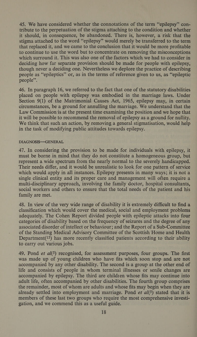45. We have considered whether the connotations of the term “epilepsy” con- tribute to the perpetuation of the stigma attaching to the condition and whether it should, in consequence, be abandoned. There is, however, a risk that the stigma attached to the word “epilepsy” would merely be transferred to the term that replaced it, and we came to the conclusion that it would be more profitable to continue to use the word but to concentrate on removing the misconceptions which surround it. This was also one of the factors which we had to consider in deciding how far separate provision should be made for people with epilepsy, though never a deciding one. Nevertheless we deplore the practice of describing © people as “epileptics” or, as in the terms of reference given to us, as “‘epileptic people’. 46. In paragraph 16, we referred to the fact that one of the statutory disabilities placed on people with epilepsy was embodied in the marriage laws. Under Section 9(1) of the Matrimonial Causes Act, 1965, epilepsy may, in certain circumstances, be a ground for annulling the marriage. We understand that the Law Commission is at the present time examining the position and we hope that it will be possible to recommend the removal of epilepsy as a ground for nullity. We think that such an action, by removing a general stigmatisation, would help in the task of modifying public attitudes towards epilepsy. DIAGNOSIS—-GENERAL 47. In considering the provision to be made for individuals with epilepsy, it must be borne in mind that they do not constitute a homogeneous group, but represent a wide spectrum from the nearly normal to the severely handicapped. Their needs differ, and it would be unrealistic to look for one pattern of service which would apply in all instances. Epilepsy presents in many ways; it is not a single clinical entity and its proper care and management will often require a multi-disciplinary approach, involving the family doctor, hospital consultants, social workers and others to ensure that the total needs of the patient and his family are met. 48. In view of the very wide range of disability it is extremely difficult to find a classification which would cover the medical, social and employment problems adequately. The Cohen Report divided people with epileptic attacks into four categories of disability based on the frequency of seizures and the degree of any associated disorder of intellect or behaviour; and the Report of a Sub-Committee of the Standing Medical Advisory Committee of the Scottish Home and Health Department(!5) has more recently classified patients according to their ability to carry out various jobs. 49. Pond et al(5) recognised, for assessment purposes, four groups. The first was made up of young children who have fits which soon stop and are not accompanied by any other disability. The second is a group at the other end of life and consists of people in whom terminal illnesses or senile changes are accompanied by epilepsy. The third are children whose fits may continue into adult life, often accompanied by other disabilities. The fourth group comprises the remainder, most of whom are adults and whose fits may begin when they are already settled into employment and marriage. Pond et al(5) stated that it is members of these last two groups who require the most comprehensive investi- gation, and we commend this as a useful guide.