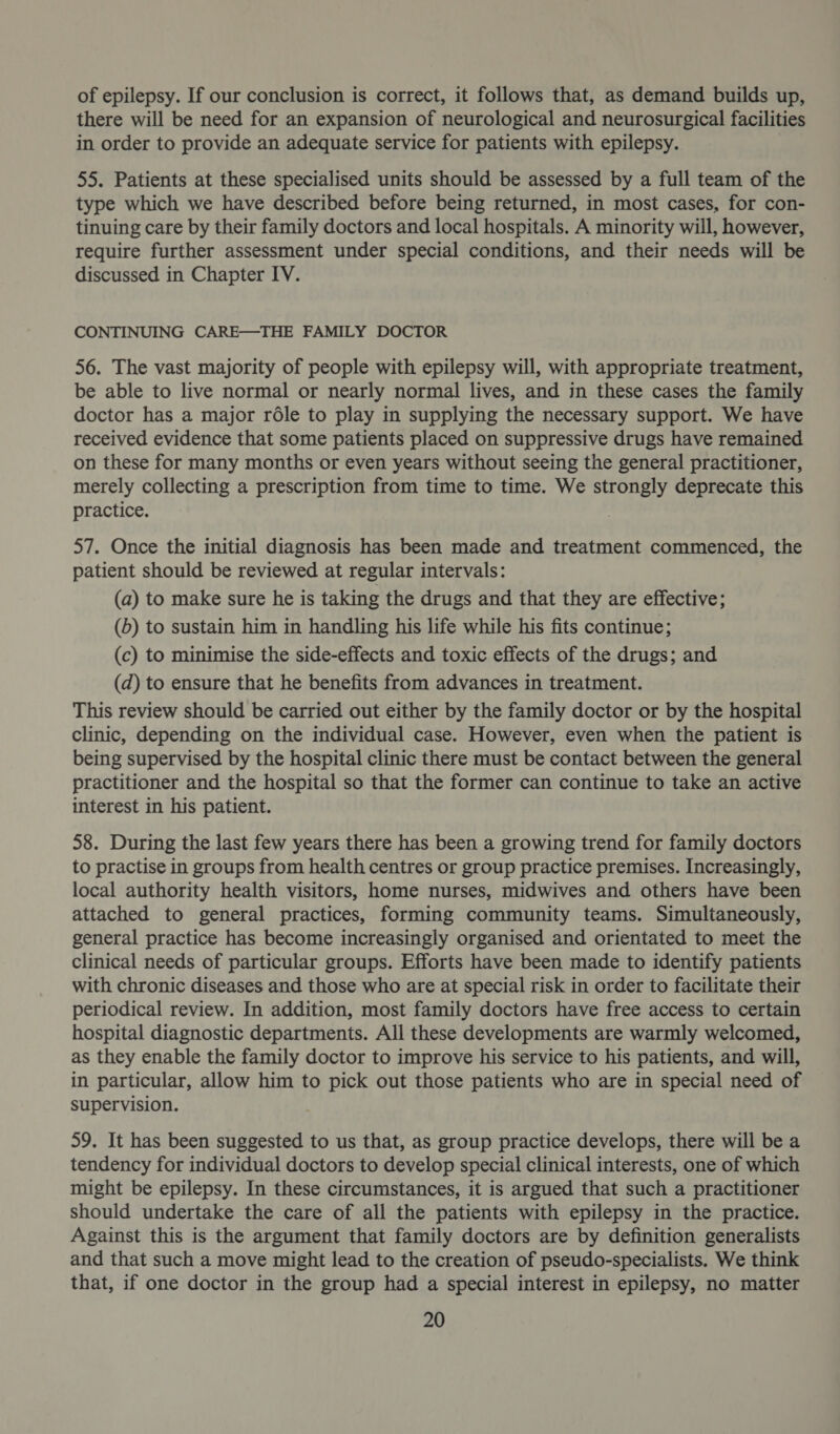 of epilepsy. If our conclusion is correct, it follows that, as demand builds up, there will be need for an expansion of neurological and neurosurgical facilities in order to provide an adequate service for patients with epilepsy. 55. Patients at these specialised units should be assessed by a full team of the type which we have described before being returned, in most cases, for con- tinuing care by their family doctors and local hospitals. A minority will, however, require further assessment under special conditions, and their needs will be discussed in Chapter IV. CONTINUING CARE—THE FAMILY DOCTOR 56. The vast majority of people with epilepsy will, with appropriate treatment, be able to live normal or nearly normal lives, and in these cases the family doctor has a major réle to play in supplying the necessary support. We have received evidence that some patients placed on suppressive drugs have remained on these for many months or even years without seeing the general practitioner, merely collecting a prescription from time to time. We strongly deprecate this practice. | 57. Once the initial diagnosis has been made and treatment commenced, the patient should be reviewed at regular intervals: (a) to make sure he is taking the drugs and that they are effective; (b) to sustain him in handling his life while his fits continue; (c) to minimise the side-effects and toxic effects of the drugs; and (d) to ensure that he benefits from advances in treatment. This review should be carried out either by the family doctor or by the hospital clinic, depending on the individual case. However, even when the patient is being supervised by the hospital clinic there must be contact between the general practitioner and the hospital so that the former can continue to take an active interest in his patient. 58. During the last few years there has been a growing trend for family doctors to practise in groups from health centres or group practice premises. Increasingly, local authority health visitors, home nurses, midwives and others have been attached to general practices, forming community teams. Simultaneously, general practice has become increasingly organised and orientated to meet the clinical needs of particular groups. Efforts have been made to identify patients with chronic diseases and those who are at special risk in order to facilitate their periodical review. In addition, most family doctors have free access to certain hospital diagnostic departments. All these developments are warmly welcomed, as they enable the family doctor to improve his service to his patients, and will, in particular, allow him to pick out those patients who are in special need of supervision. 59. It has been suggested to us that, as group practice develops, there will be a tendency for individual doctors to develop special clinical interests, one of which might be epilepsy. In these circumstances, it is argued that such a practitioner should undertake the care of all the patients with epilepsy in the practice. Against this is the argument that family doctors are by definition generalists and that such a move might lead to the creation of pseudo-specialists. We think that, if one doctor in the group had a special interest in epilepsy, no matter